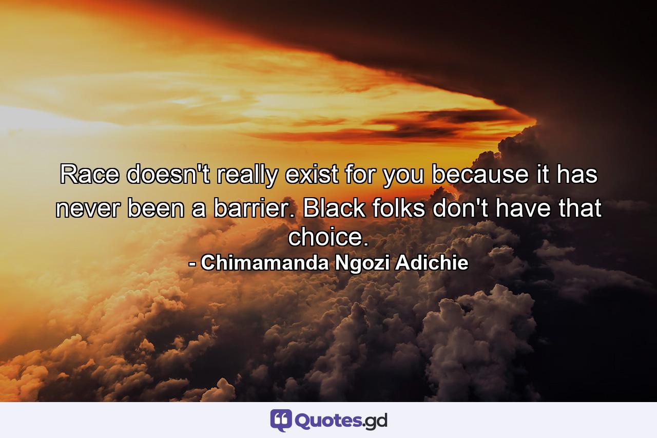 Race doesn't really exist for you because it has never been a barrier. Black folks don't have that choice. - Quote by Chimamanda Ngozi Adichie