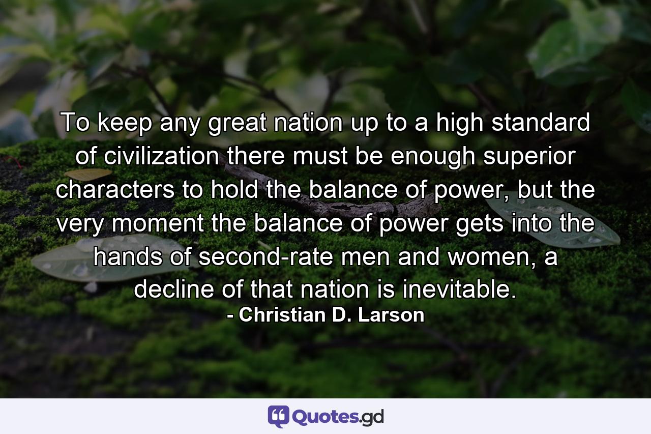 To keep any great nation up to a high standard of civilization there must be enough superior characters to hold the balance of power, but the very moment the balance of power gets into the hands of second-rate men and women, a decline of that nation is inevitable. - Quote by Christian D. Larson