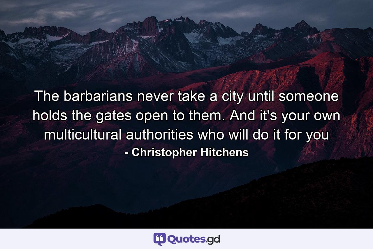 The barbarians never take a city until someone holds the gates open to them. And it's your own multicultural authorities who will do it for you - Quote by Christopher Hitchens