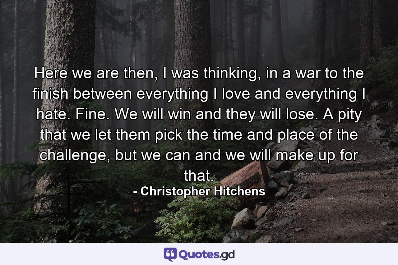 Here we are then, I was thinking, in a war to the finish between everything I love and everything I hate. Fine. We will win and they will lose. A pity that we let them pick the time and place of the challenge, but we can and we will make up for that. - Quote by Christopher Hitchens