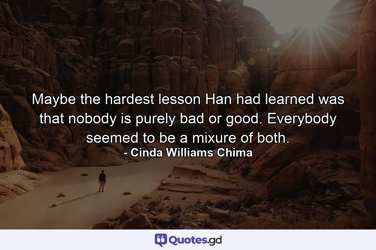 Maybe the hardest lesson Han had learned was that nobody is purely bad or good. Everybody seemed to be a mixure of both. - Quote by Cinda Williams Chima