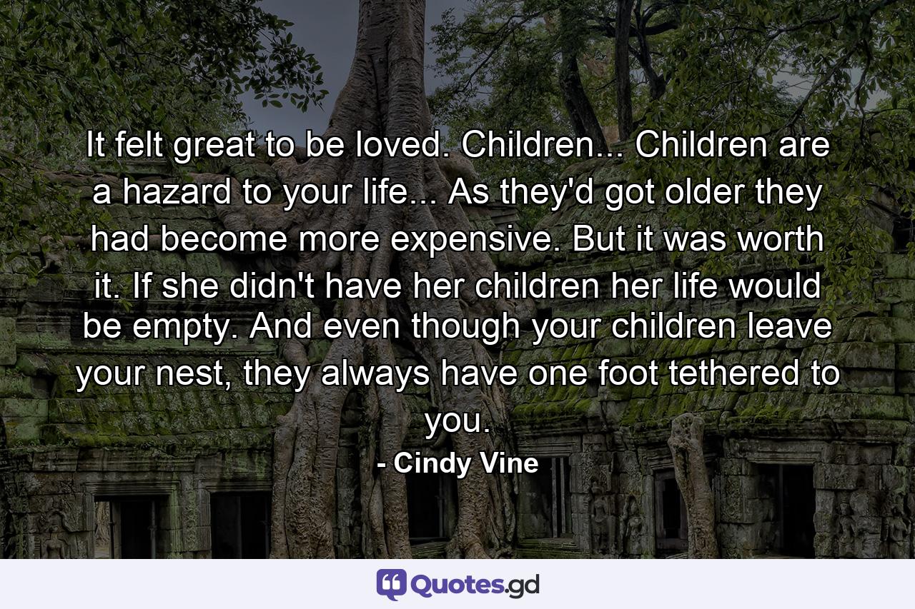 It felt great to be loved. Children... Children are a hazard to your life... As they'd got older they had become more expensive. But it was worth it. If she didn't have her children her life would be empty. And even though your children leave your nest, they always have one foot tethered to you. - Quote by Cindy Vine