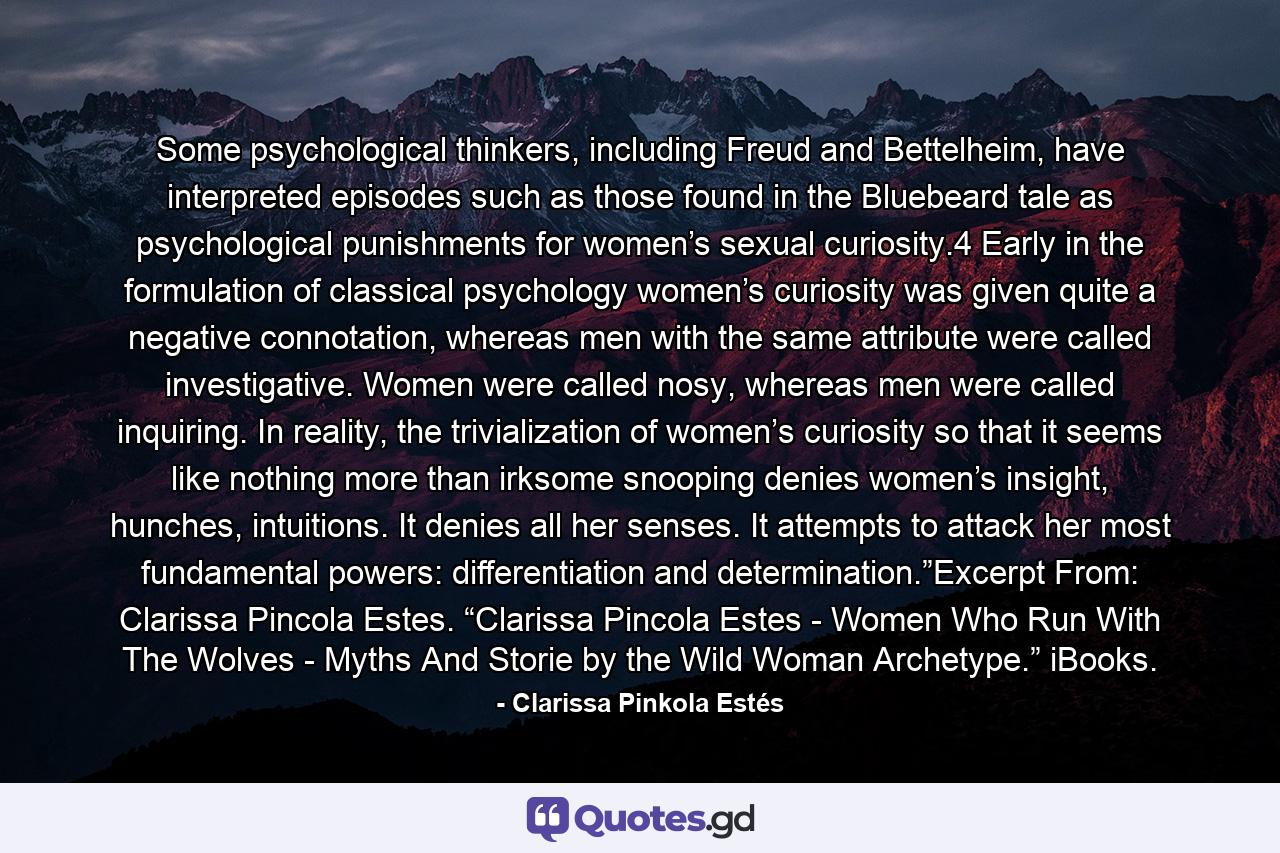 Some psychological thinkers, including Freud and Bettelheim, have interpreted episodes such as those found in the Bluebeard tale as psychological punishments for women’s sexual curiosity.4 Early in the formulation of classical psychology women’s curiosity was given quite a negative connotation, whereas men with the same attribute were called investigative. Women were called nosy, whereas men were called inquiring. In reality, the trivialization of women’s curiosity so that it seems like nothing more than irksome snooping denies women’s insight, hunches, intuitions. It denies all her senses. It attempts to attack her most fundamental powers: differentiation and determination.”Excerpt From: Clarissa Pincola Estes. “Clarissa Pincola Estes - Women Who Run With The Wolves - Myths And Storie by the Wild Woman Archetype.” iBooks. - Quote by Clarissa Pinkola Estés