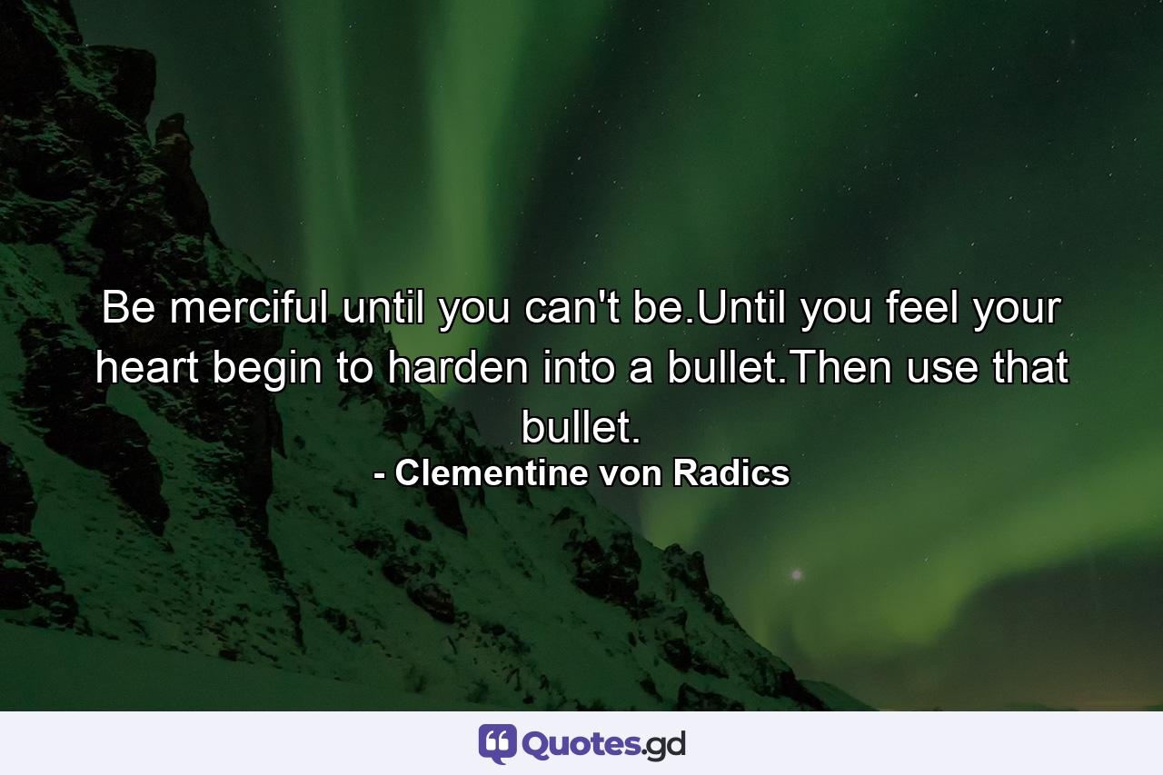 Be merciful until you can't be.Until you feel your heart begin to harden into a bullet.Then use that bullet. - Quote by Clementine von Radics