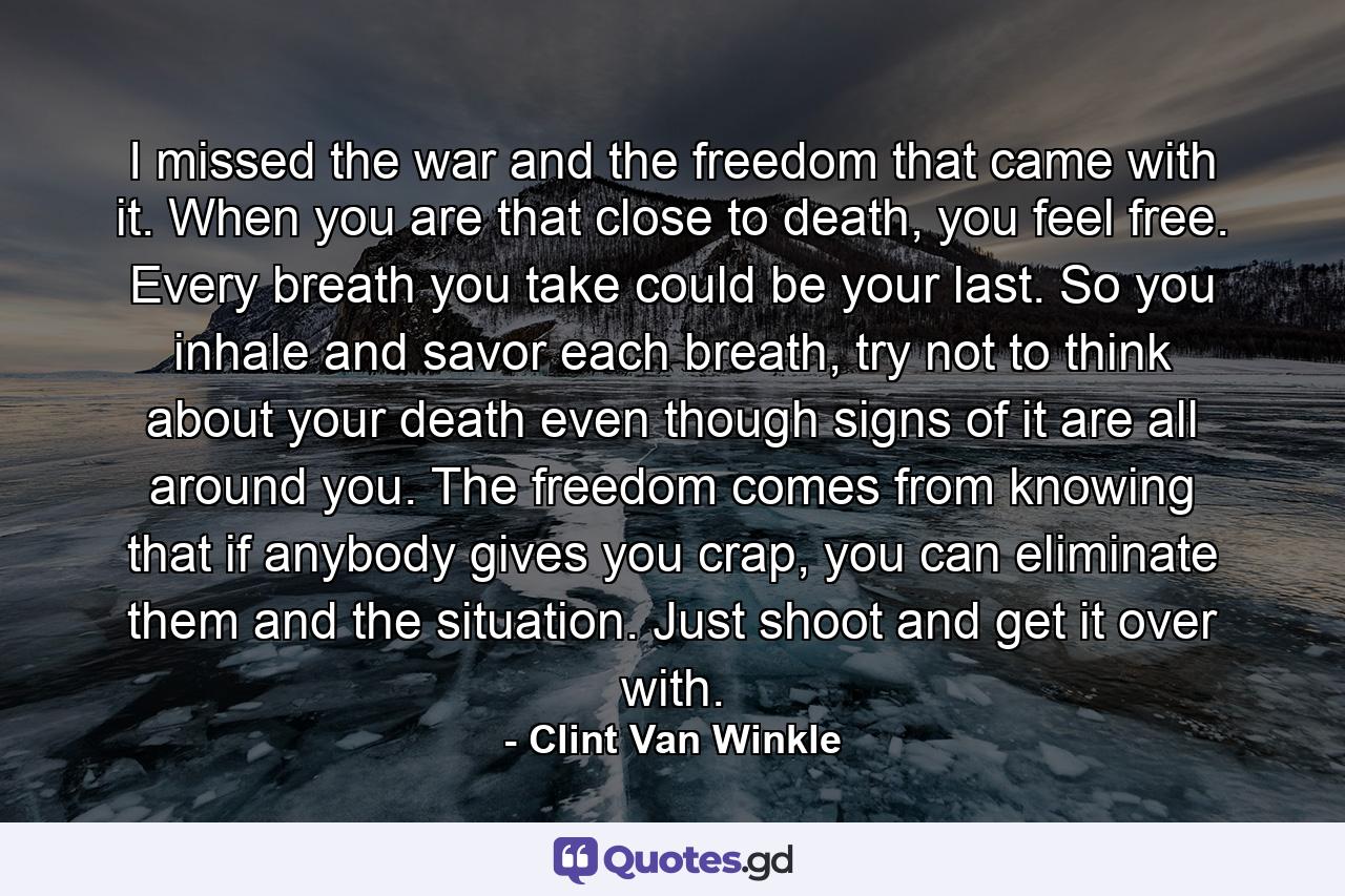 I missed the war and the freedom that came with it. When you are that close to death, you feel free. Every breath you take could be your last. So you inhale and savor each breath, try not to think about your death even though signs of it are all around you. The freedom comes from knowing that if anybody gives you crap, you can eliminate them and the situation. Just shoot and get it over with. - Quote by Clint Van Winkle