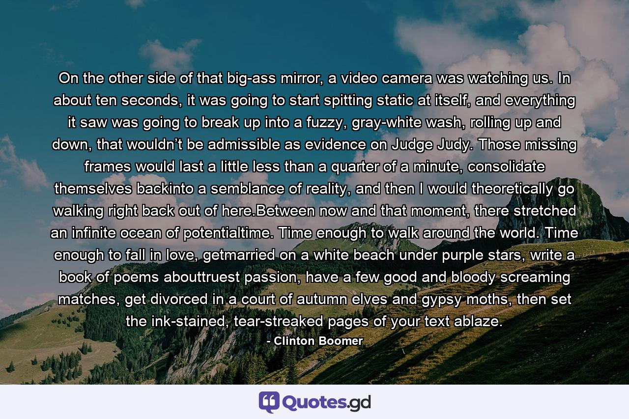 On the other side of that big-ass mirror, a video camera was watching us. In about ten seconds, it was going to start spitting static at itself, and everything it saw was going to break up into a fuzzy, gray-white wash, rolling up and down, that wouldn’t be admissible as evidence on Judge Judy. Those missing frames would last a little less than a quarter of a minute, consolidate themselves backinto a semblance of reality, and then I would theoretically go walking right back out of here.Between now and that moment, there stretched an infinite ocean of potentialtime. Time enough to walk around the world. Time enough to fall in love, getmarried on a white beach under purple stars, write a book of poems abouttruest passion, have a few good and bloody screaming matches, get divorced in a court of autumn elves and gypsy moths, then set the ink-stained, tear-streaked pages of your text ablaze. - Quote by Clinton Boomer