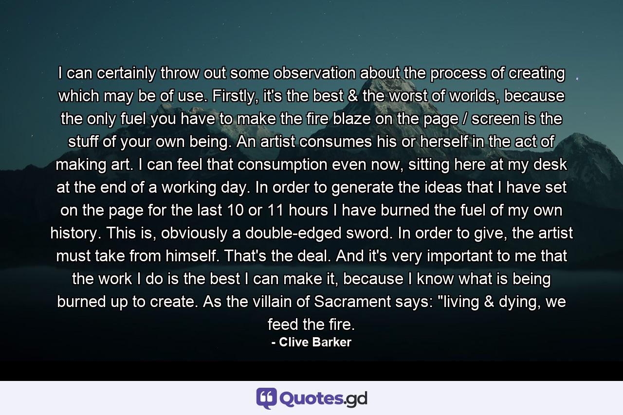 I can certainly throw out some observation about the process of creating which may be of use. Firstly, it's the best & the worst of worlds, because the only fuel you have to make the fire blaze on the page / screen is the stuff of your own being. An artist consumes his or herself in the act of making art. I can feel that consumption even now, sitting here at my desk at the end of a working day. In order to generate the ideas that I have set on the page for the last 10 or 11 hours I have burned the fuel of my own history. This is, obviously a double-edged sword. In order to give, the artist must take from himself. That's the deal. And it's very important to me that the work I do is the best I can make it, because I know what is being burned up to create. As the villain of Sacrament says: 