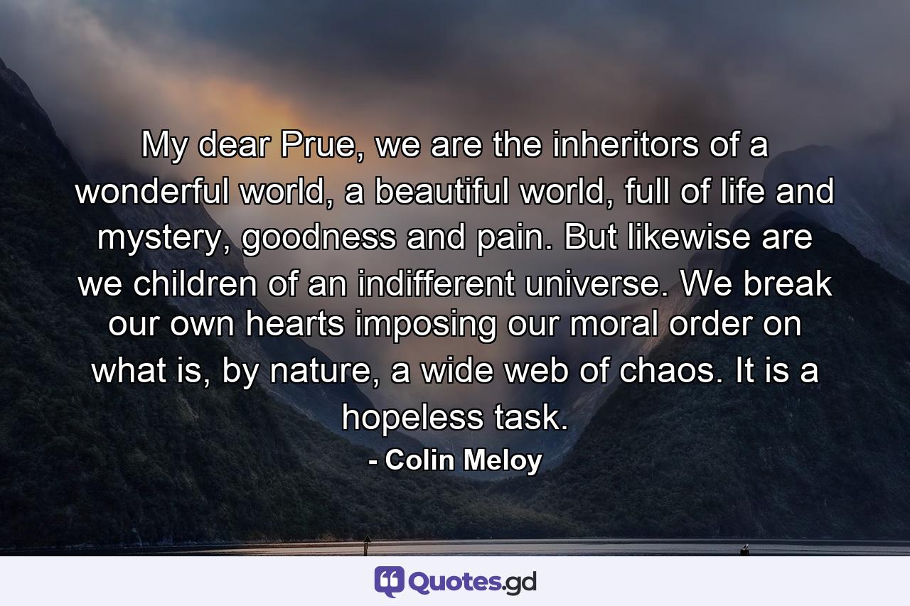 My dear Prue, we are the inheritors of a wonderful world, a beautiful world, full of life and mystery, goodness and pain. But likewise are we children of an indifferent universe. We break our own hearts imposing our moral order on what is, by nature, a wide web of chaos. It is a hopeless task. - Quote by Colin Meloy