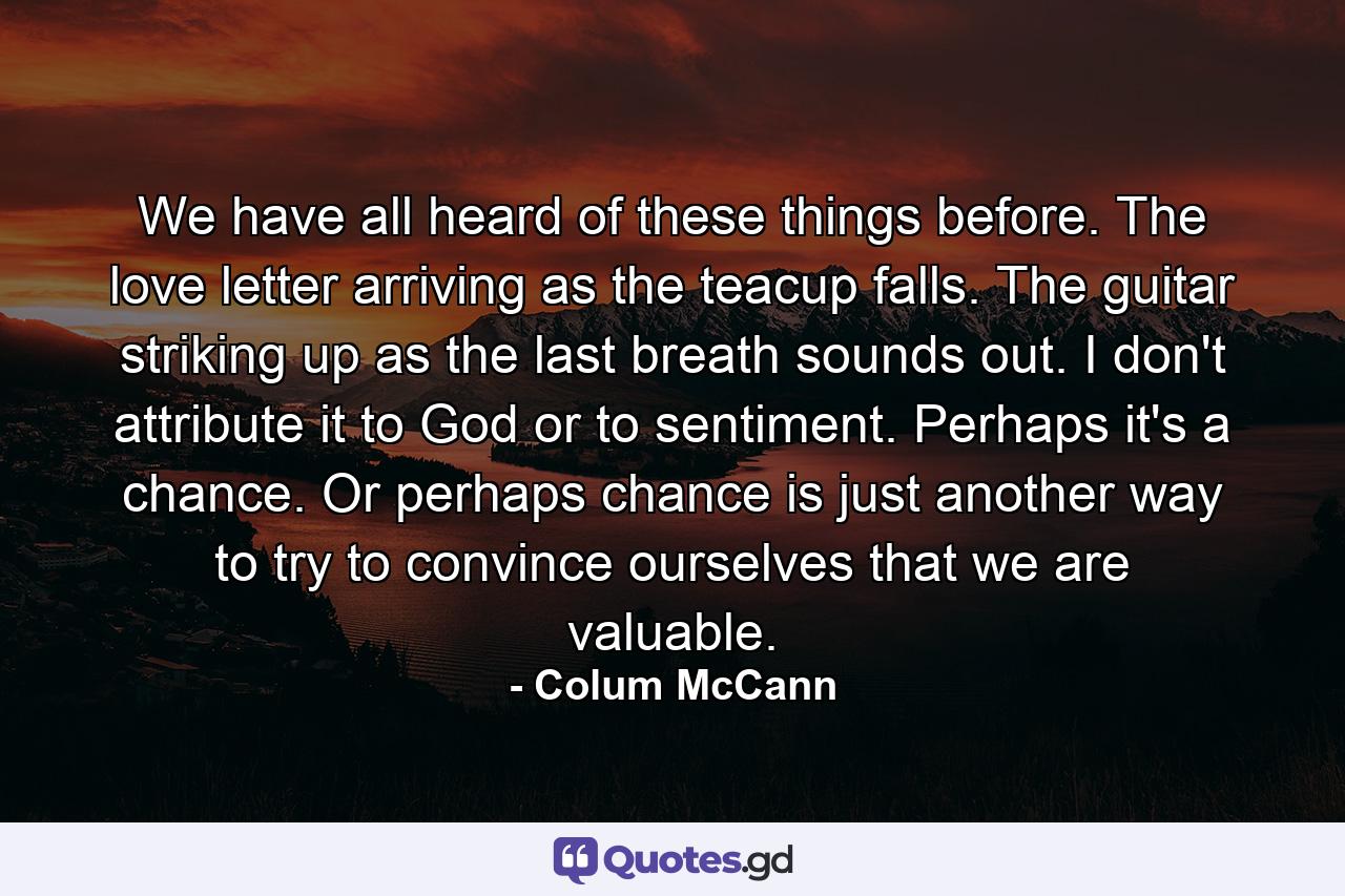 We have all heard of these things before. The love letter arriving as the teacup falls. The guitar striking up as the last breath sounds out. I don't attribute it to God or to sentiment. Perhaps it's a chance. Or perhaps chance is just another way to try to convince ourselves that we are valuable. - Quote by Colum McCann