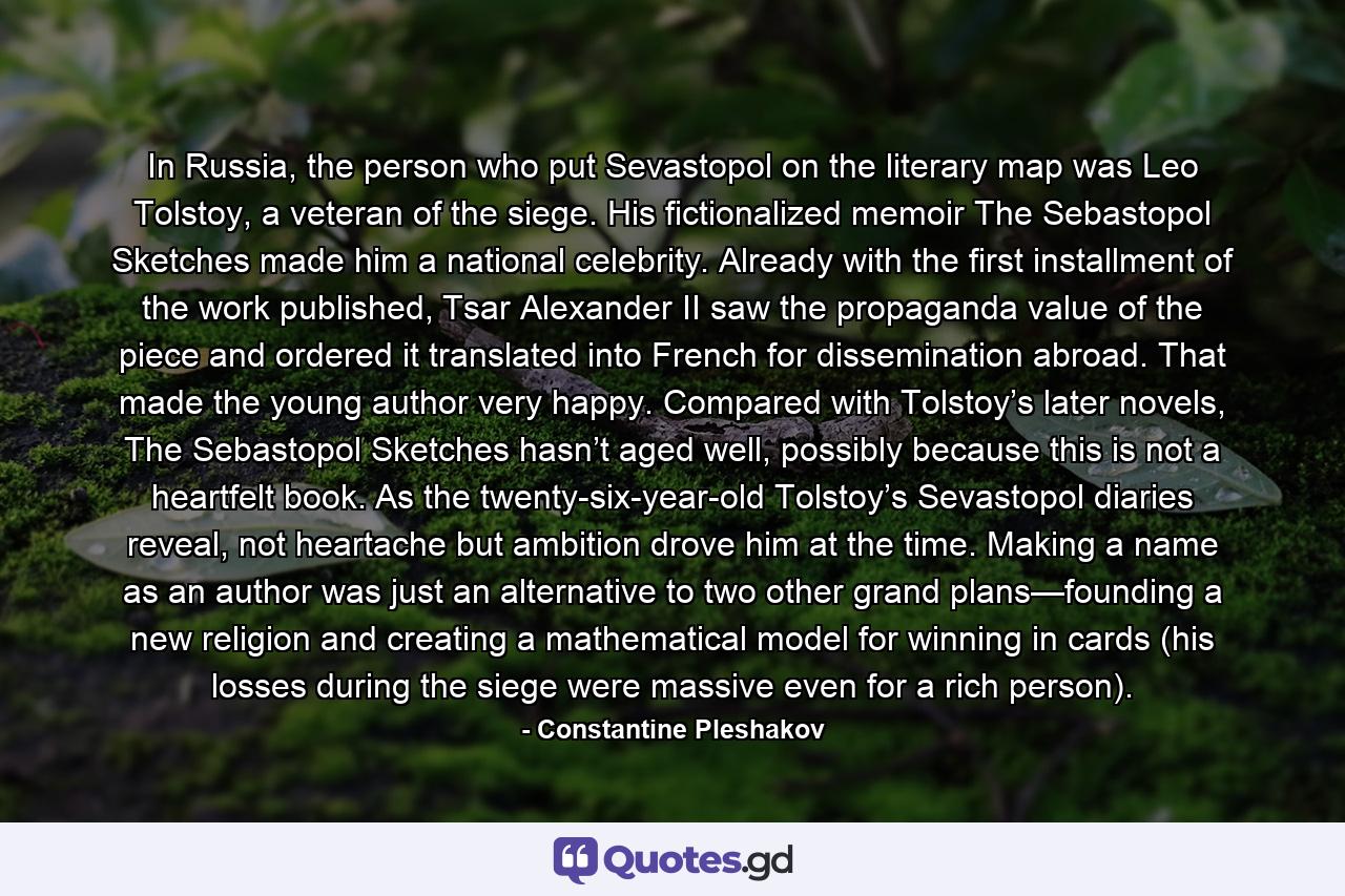 In Russia, the person who put Sevastopol on the literary map was Leo Tolstoy, a veteran of the siege. His fictionalized memoir The Sebastopol Sketches made him a national celebrity. Already with the first installment of the work published, Tsar Alexander II saw the propaganda value of the piece and ordered it translated into French for dissemination abroad. That made the young author very happy. Compared with Tolstoy’s later novels, The Sebastopol Sketches hasn’t aged well, possibly because this is not a heartfelt book. As the twenty-six-year-old Tolstoy’s Sevastopol diaries reveal, not heartache but ambition drove him at the time. Making a name as an author was just an alternative to two other grand plans—founding a new religion and creating a mathematical model for winning in cards (his losses during the siege were massive even for a rich person). - Quote by Constantine Pleshakov