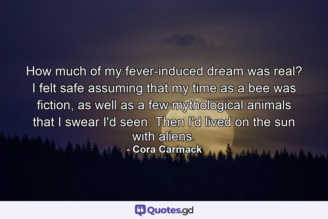 How much of my fever-induced dream was real? I felt safe assuming that my time as a bee was fiction, as well as a few mythological animals that I swear I'd seen. Then I'd lived on the sun with aliens. - Quote by Cora Carmack