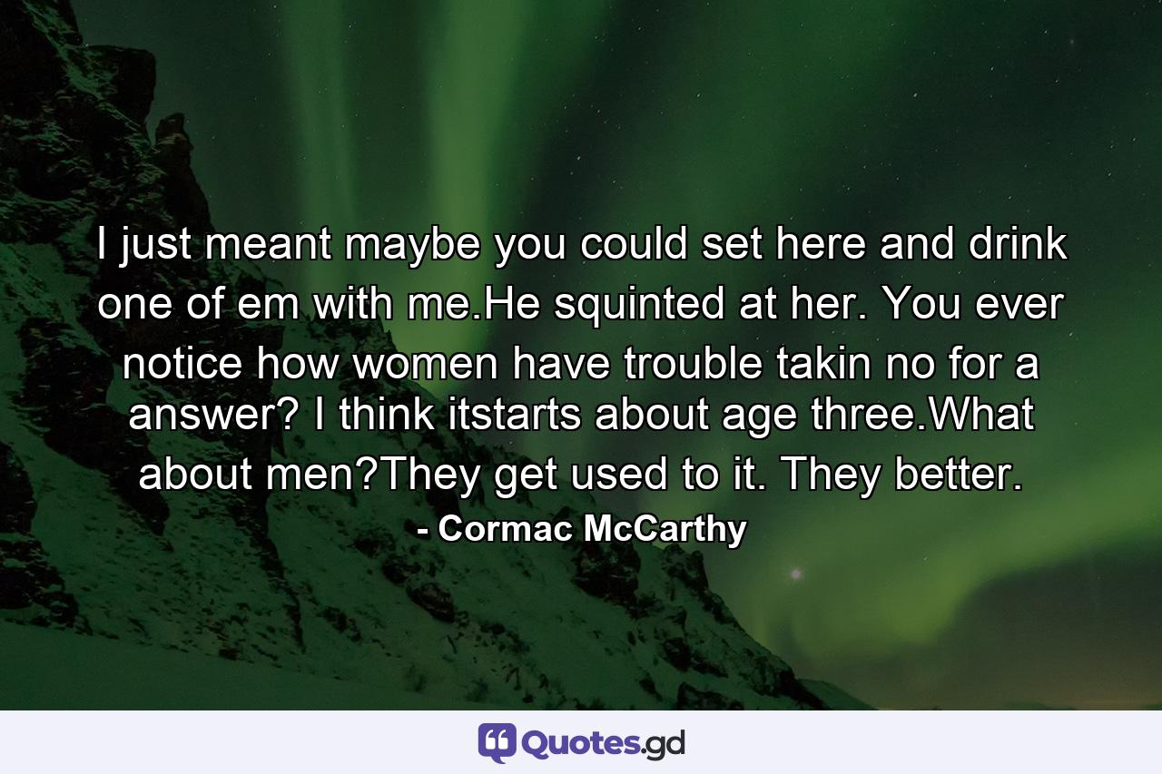 I just meant maybe you could set here and drink one of em with me.He squinted at her. You ever notice how women have trouble takin no for a answer? I think itstarts about age three.What about men?They get used to it. They better. - Quote by Cormac McCarthy