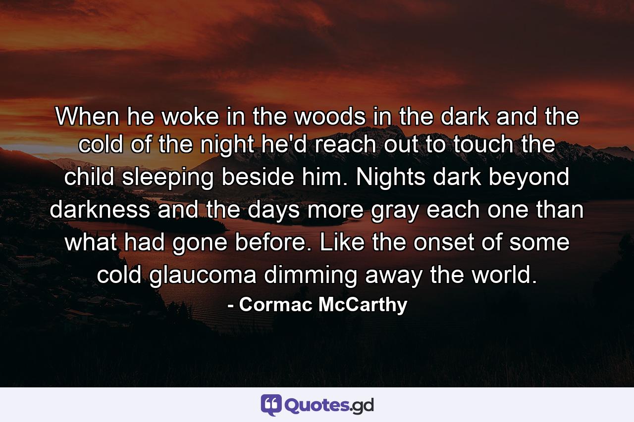 When he woke in the woods in the dark and the cold of the night he'd reach out to touch the child sleeping beside him. Nights dark beyond darkness and the days more gray each one than what had gone before. Like the onset of some cold glaucoma dimming away the world. - Quote by Cormac McCarthy