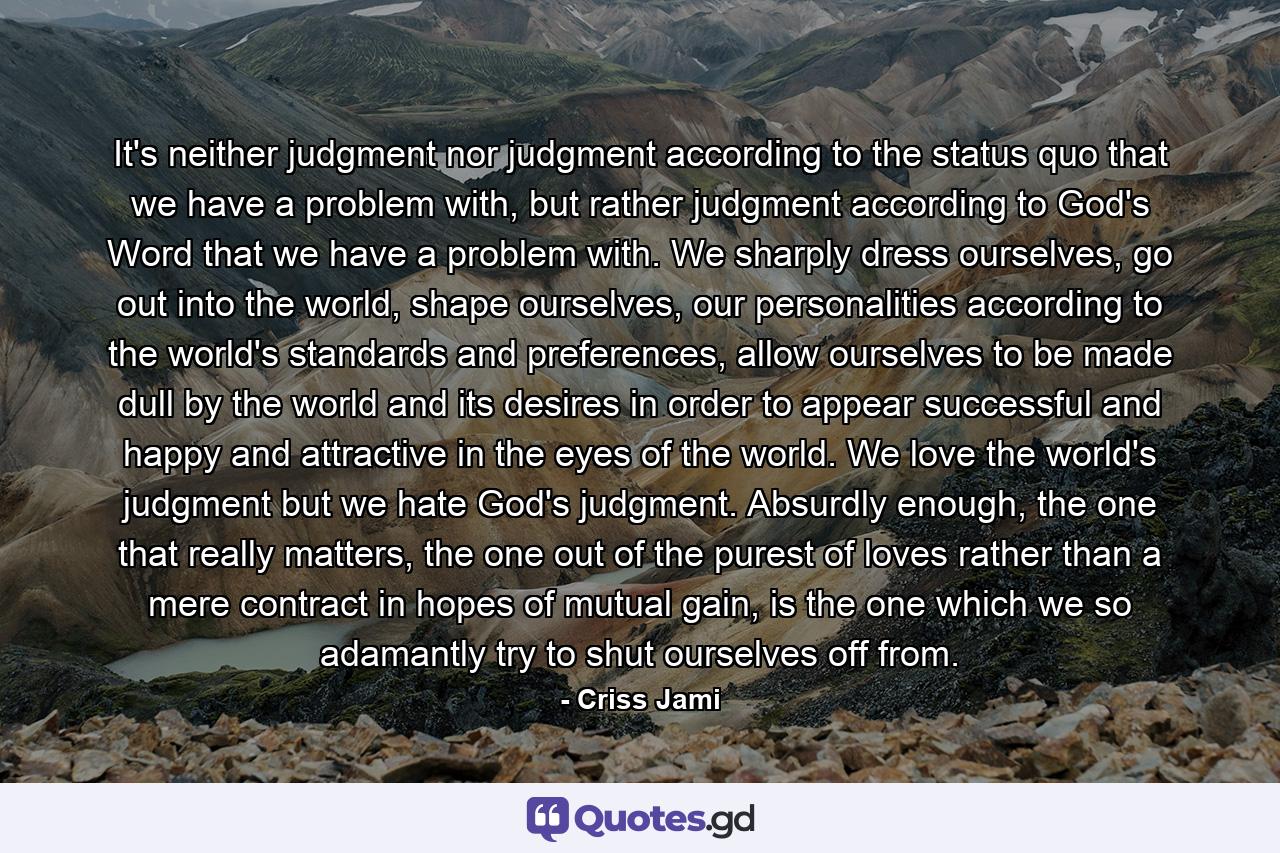 It's neither judgment nor judgment according to the status quo that we have a problem with, but rather judgment according to God's Word that we have a problem with. We sharply dress ourselves, go out into the world, shape ourselves, our personalities according to the world's standards and preferences, allow ourselves to be made dull by the world and its desires in order to appear successful and happy and attractive in the eyes of the world. We love the world's judgment but we hate God's judgment. Absurdly enough, the one that really matters, the one out of the purest of loves rather than a mere contract in hopes of mutual gain, is the one which we so adamantly try to shut ourselves off from. - Quote by Criss Jami