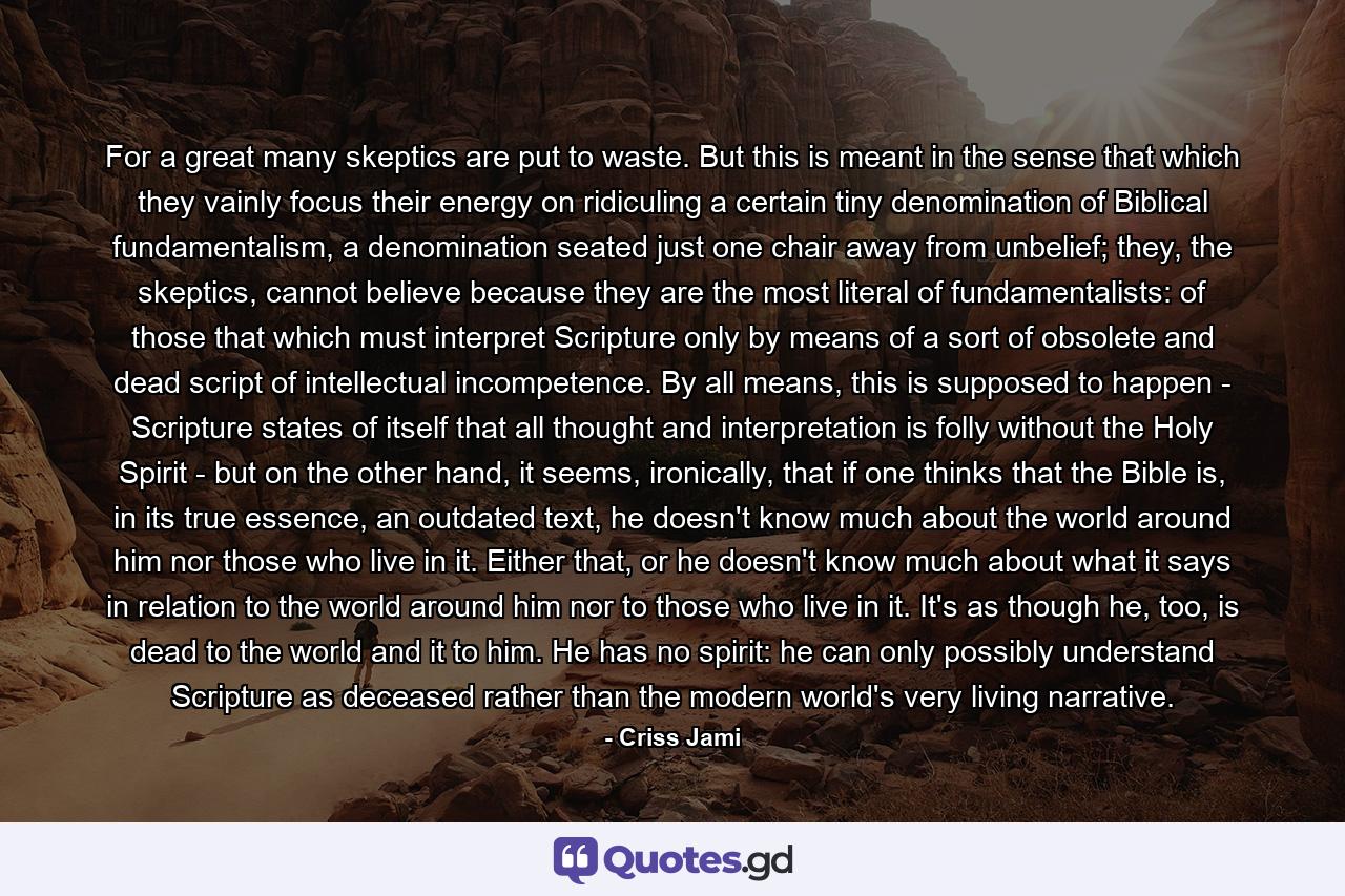 For a great many skeptics are put to waste. But this is meant in the sense that which they vainly focus their energy on ridiculing a certain tiny denomination of Biblical fundamentalism, a denomination seated just one chair away from unbelief; they, the skeptics, cannot believe because they are the most literal of fundamentalists: of those that which must interpret Scripture only by means of a sort of obsolete and dead script of intellectual incompetence. By all means, this is supposed to happen - Scripture states of itself that all thought and interpretation is folly without the Holy Spirit - but on the other hand, it seems, ironically, that if one thinks that the Bible is, in its true essence, an outdated text, he doesn't know much about the world around him nor those who live in it. Either that, or he doesn't know much about what it says in relation to the world around him nor to those who live in it. It's as though he, too, is dead to the world and it to him. He has no spirit: he can only possibly understand Scripture as deceased rather than the modern world's very living narrative. - Quote by Criss Jami