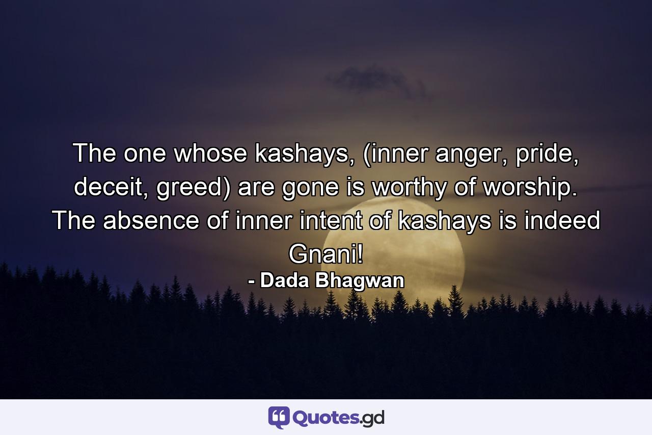 The one whose kashays, (inner anger, pride, deceit, greed) are gone is worthy of worship. The absence of inner intent of kashays is indeed Gnani! - Quote by Dada Bhagwan