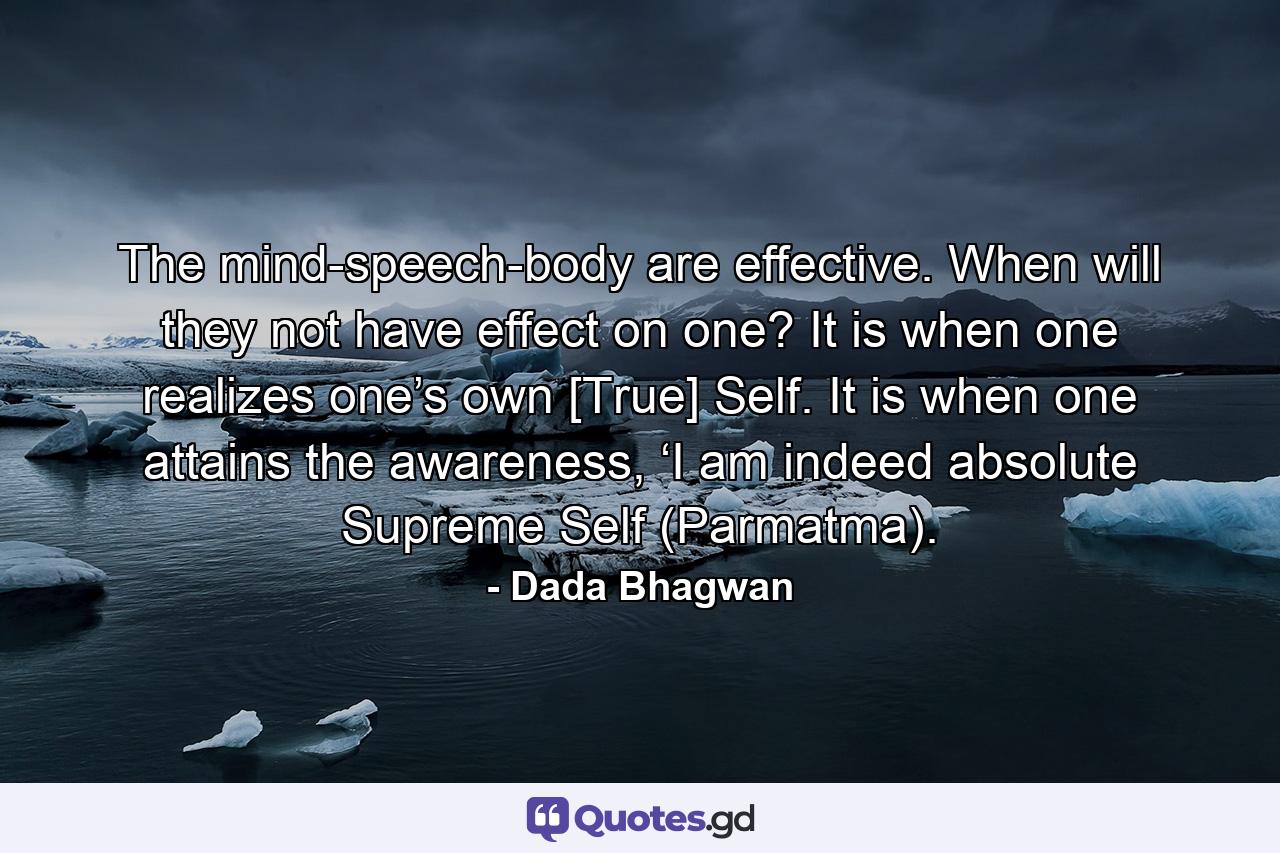 The mind-speech-body are effective. When will they not have effect on one? It is when one realizes one’s own [True] Self. It is when one attains the awareness, ‘I am indeed absolute Supreme Self (Parmatma). - Quote by Dada Bhagwan