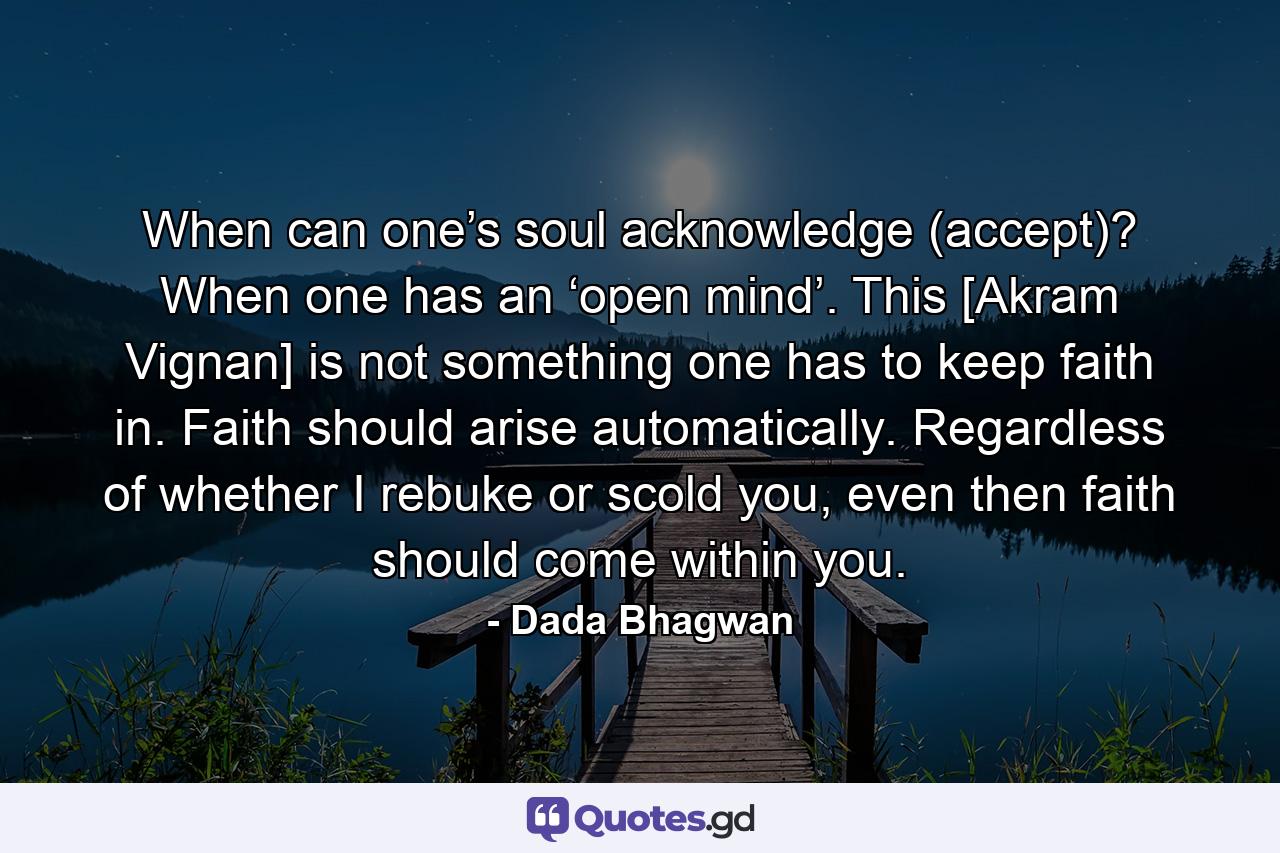 When can one’s soul acknowledge (accept)? When one has an ‘open mind’. This [Akram Vignan] is not something one has to keep faith in. Faith should arise automatically. Regardless of whether I rebuke or scold you, even then faith should come within you. - Quote by Dada Bhagwan