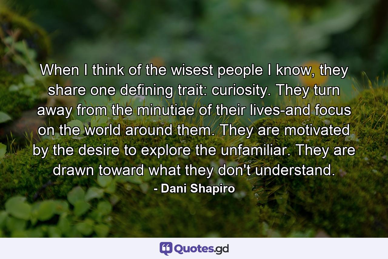 When I think of the wisest people I know, they share one defining trait: curiosity. They turn away from the minutiae of their lives-and focus on the world around them. They are motivated by the desire to explore the unfamiliar. They are drawn toward what they don't understand. - Quote by Dani Shapiro