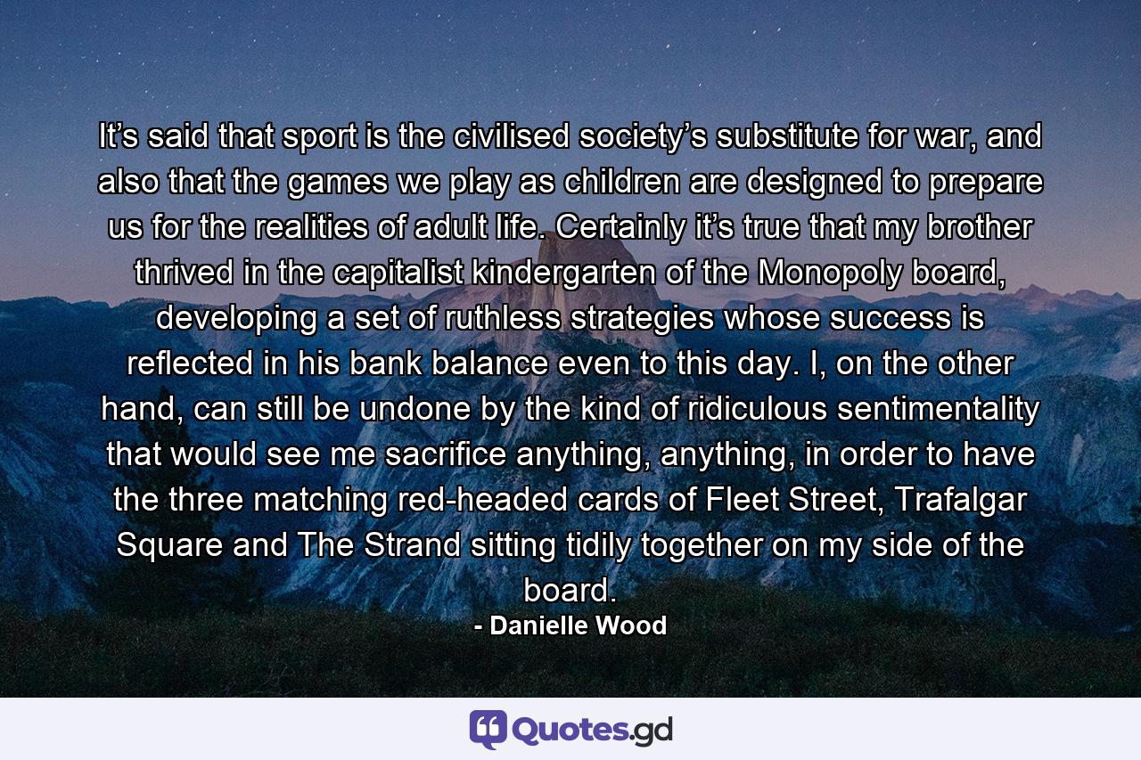 It’s said that sport is the civilised society’s substitute for war, and also that the games we play as children are designed to prepare us for the realities of adult life. Certainly it’s true that my brother thrived in the capitalist kindergarten of the Monopoly board, developing a set of ruthless strategies whose success is reflected in his bank balance even to this day. I, on the other hand, can still be undone by the kind of ridiculous sentimentality that would see me sacrifice anything, anything, in order to have the three matching red-headed cards of Fleet Street, Trafalgar Square and The Strand sitting tidily together on my side of the board. - Quote by Danielle Wood