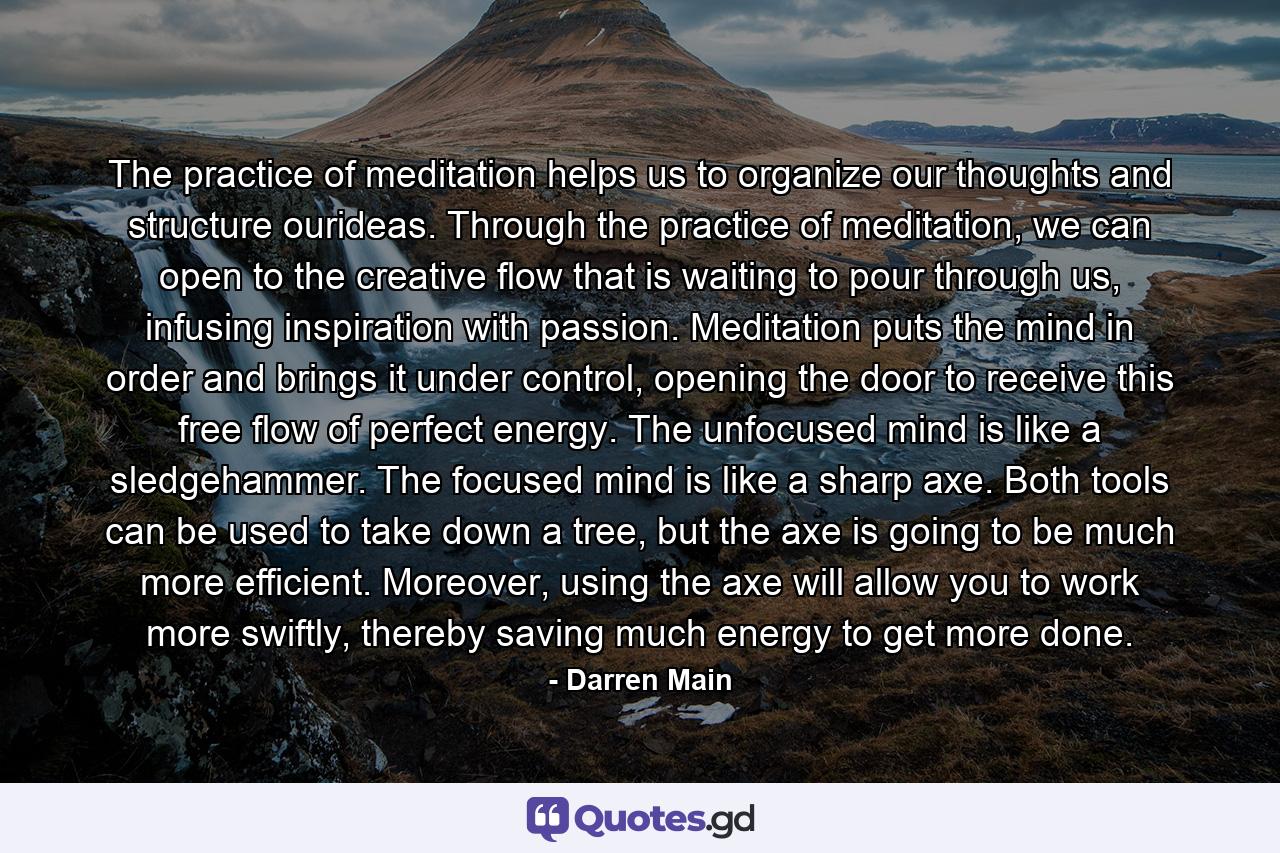 The practice of meditation helps us to organize our thoughts and structure ourideas. Through the practice of meditation, we can open to the creative flow that is waiting to pour through us, infusing inspiration with passion. Meditation puts the mind in order and brings it under control, opening the door to receive this free flow of perfect energy. The unfocused mind is like a sledgehammer. The focused mind is like a sharp axe. Both tools can be used to take down a tree, but the axe is going to be much more efficient. Moreover, using the axe will allow you to work more swiftly, thereby saving much energy to get more done. - Quote by Darren Main