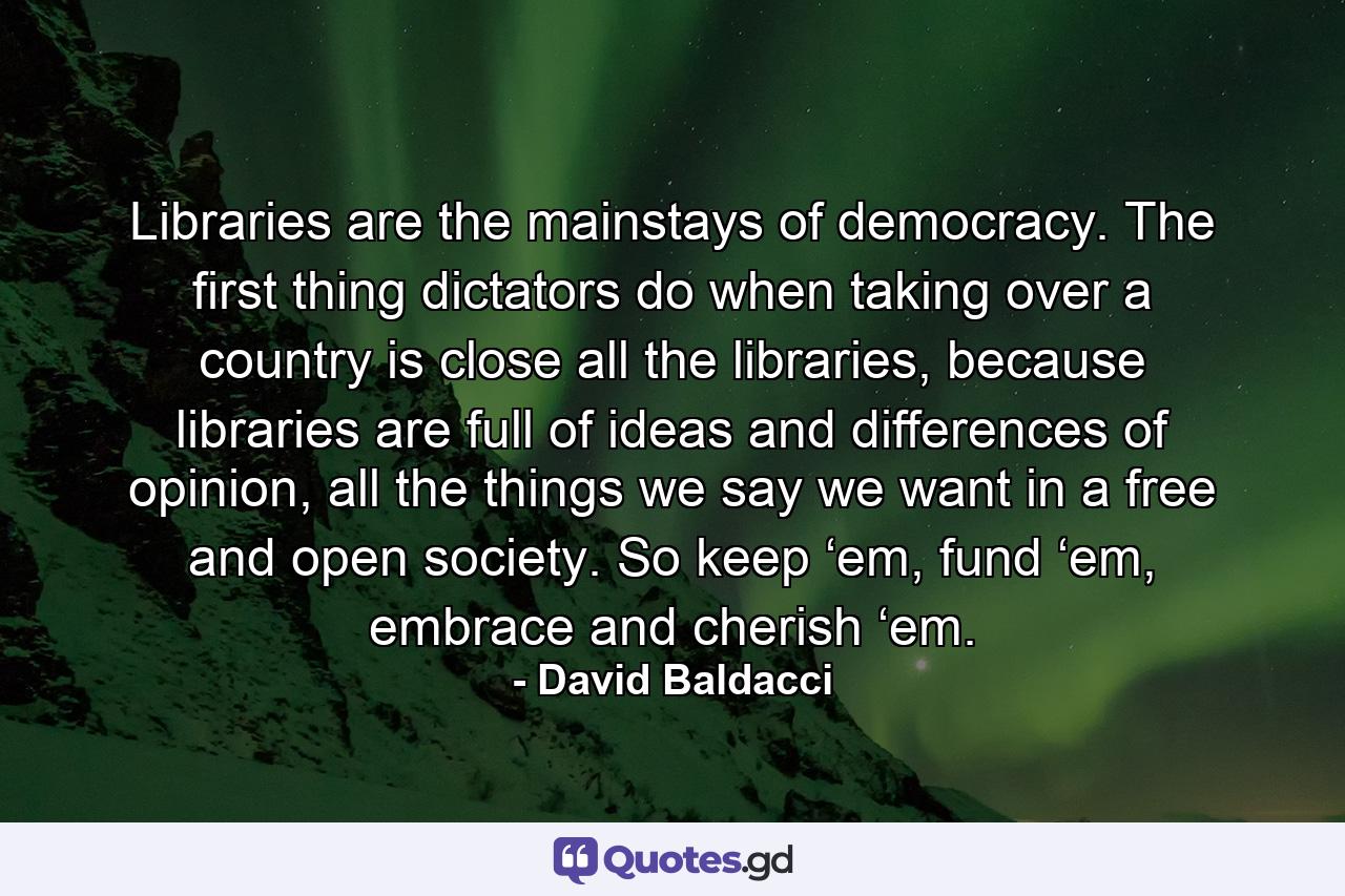 Libraries are the mainstays of democracy. The first thing dictators do when taking over a country is close all the libraries, because libraries are full of ideas and differences of opinion, all the things we say we want in a free and open society. So keep ‘em, fund ‘em, embrace and cherish ‘em. - Quote by David Baldacci