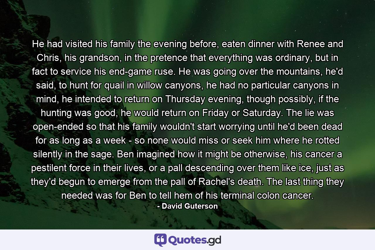 He had visited his family the evening before, eaten dinner with Renee and Chris, his grandson, in the pretence that everything was ordinary, but in fact to service his end-game ruse. He was going over the mountains, he'd said, to hunt for quail in willow canyons, he had no particular canyons in mind, he intended to return on Thursday evening, though possibly, if the hunting was good, he would return on Friday or Saturday. The lie was open-ended so that his family wouldn't start worrying until he'd been dead for as long as a week - so none would miss or seek him where he rotted silently in the sage. Ben imagined how it might be otherwise, his cancer a pestilent force in their lives, or a pall descending over them like ice, just as they'd begun to emerge from the pall of Rachel's death. The last thing they needed was for Ben to tell hem of his terminal colon cancer. - Quote by David Guterson