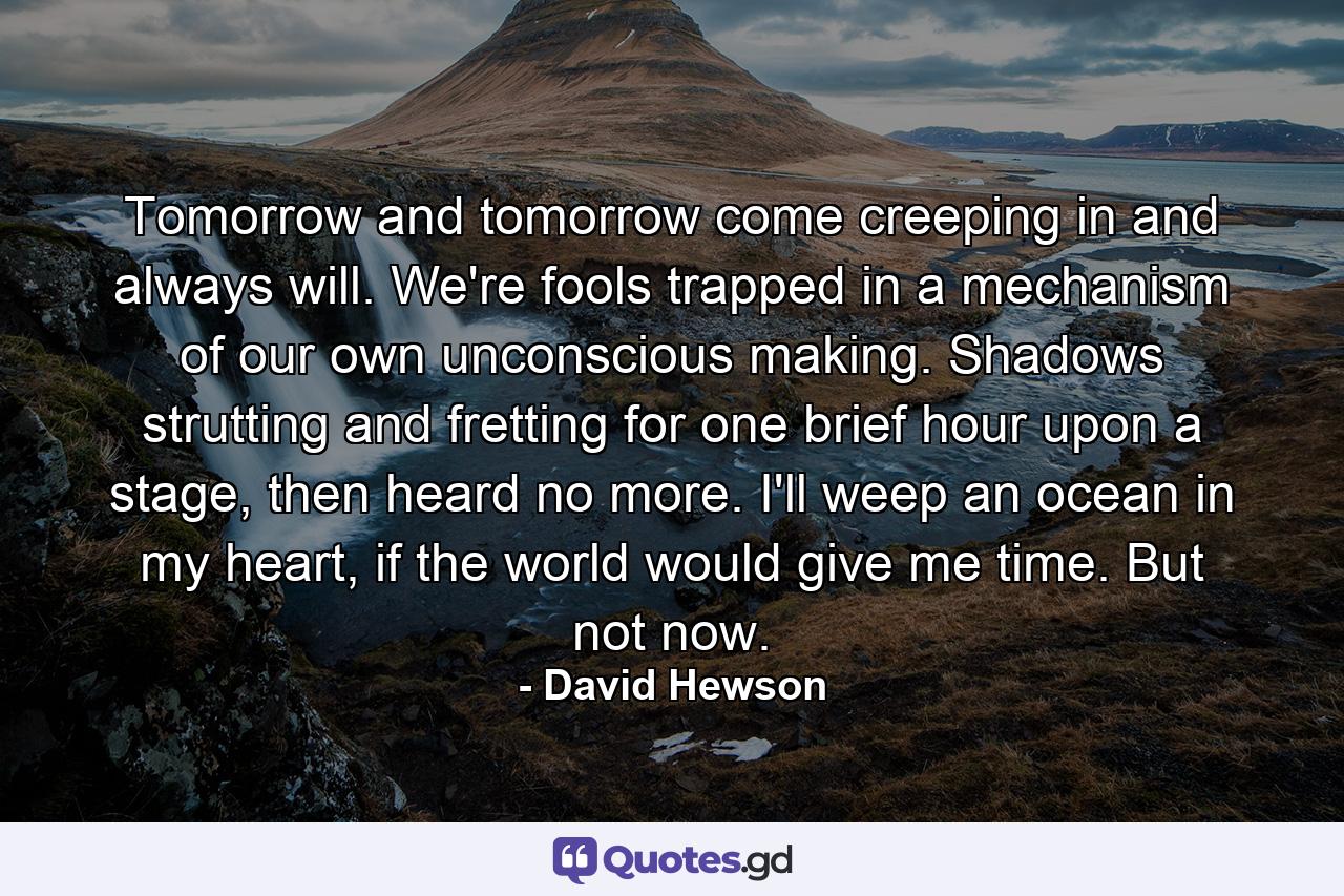 Tomorrow and tomorrow come creeping in and always will. We're fools trapped in a mechanism of our own unconscious making. Shadows strutting and fretting for one brief hour upon a stage, then heard no more. I'll weep an ocean in my heart, if the world would give me time. But not now. - Quote by David Hewson