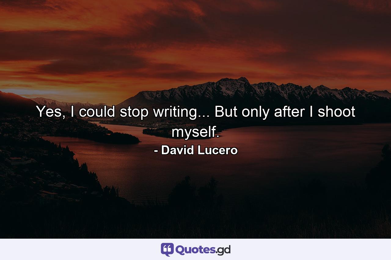 Yes, I could stop writing... But only after I shoot myself. - Quote by David Lucero