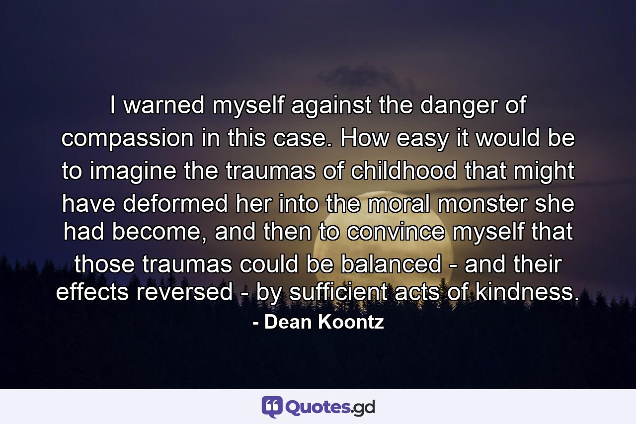 I warned myself against the danger of compassion in this case. How easy it would be to imagine the traumas of childhood that might have deformed her into the moral monster she had become, and then to convince myself that those traumas could be balanced - and their effects reversed - by sufficient acts of kindness. - Quote by Dean Koontz