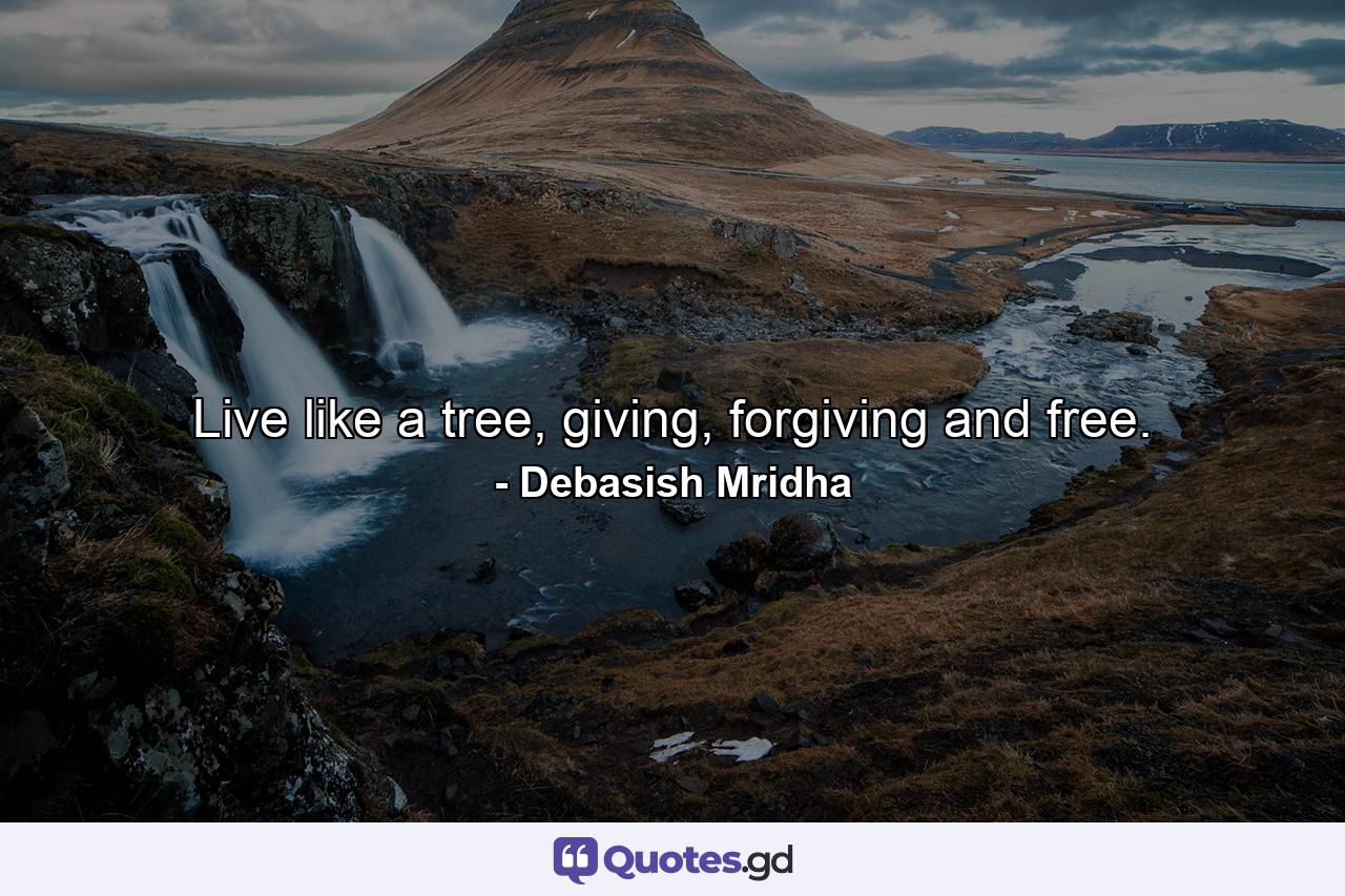 Live like a tree, giving, forgiving and free. - Quote by Debasish Mridha