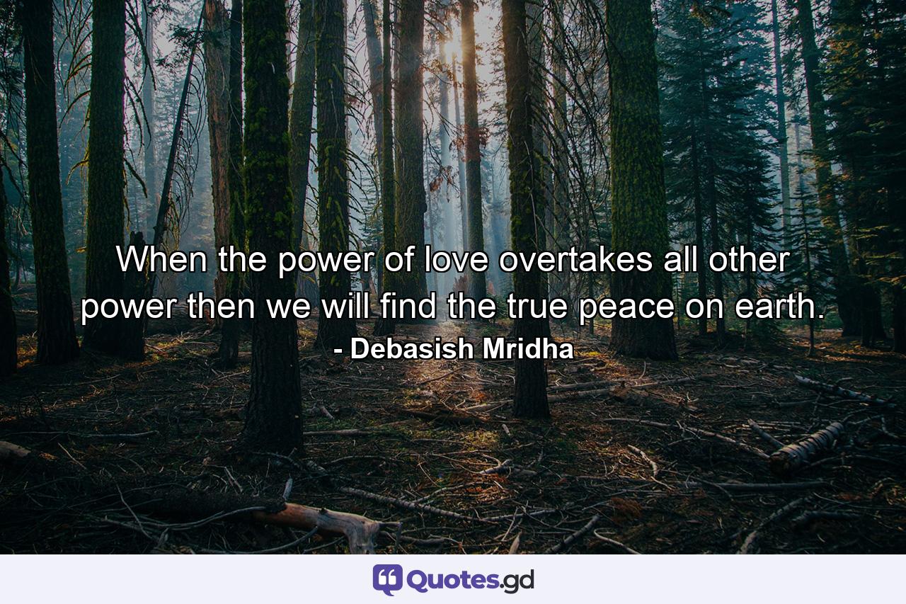 When the power of love overtakes all other power then we will find the true peace on earth. - Quote by Debasish Mridha