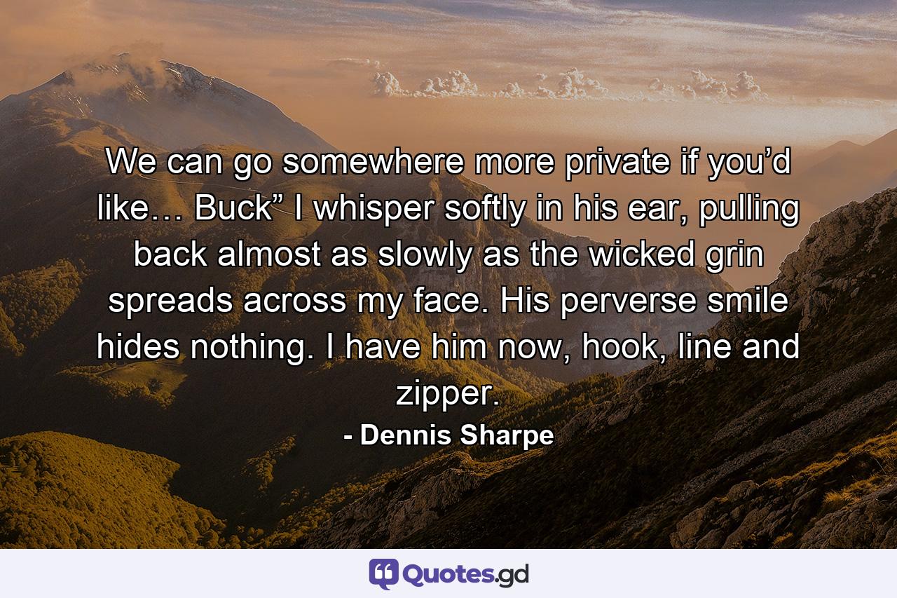 We can go somewhere more private if you’d like… Buck” I whisper softly in his ear, pulling back almost as slowly as the wicked grin spreads across my face. His perverse smile hides nothing. I have him now, hook, line and zipper. - Quote by Dennis Sharpe