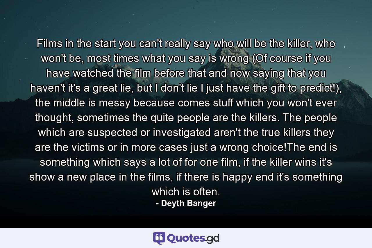 Films in the start you can't really say who will be the killer, who won't be, most times what you say is wrong (Of course if you have watched the film before that and now saying that you haven't it's a great lie, but I don't lie I just have the gift to predict!), the middle is messy because comes stuff which you won't ever thought, sometimes the quite people are the killers. The people which are suspected or investigated aren't the true killers they are the victims or in more cases just a wrong choice!The end is something which says a lot of for one film, if the killer wins it's show a new place in the films, if there is happy end it's something which is often. - Quote by Deyth Banger