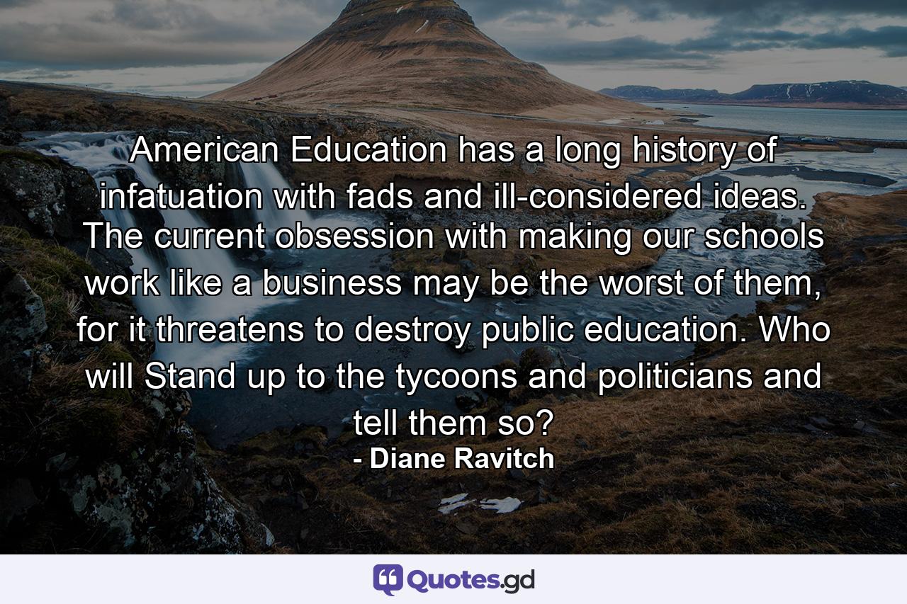 American Education has a long history of infatuation with fads and ill-considered ideas. The current obsession with making our schools work like a business may be the worst of them, for it threatens to destroy public education. Who will Stand up to the tycoons and politicians and tell them so? - Quote by Diane Ravitch