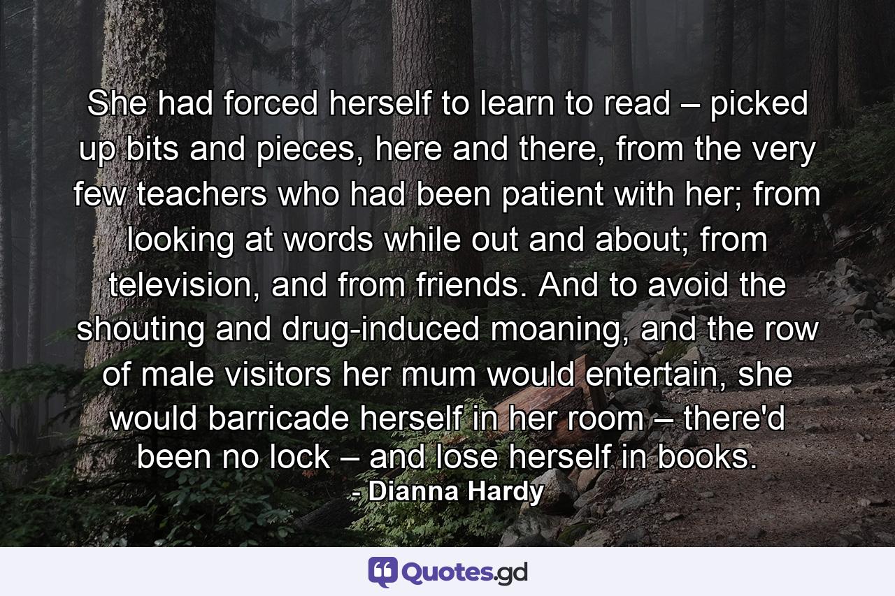 She had forced herself to learn to read – picked up bits and pieces, here and there, from the very few teachers who had been patient with her; from looking at words while out and about; from television, and from friends. And to avoid the shouting and drug-induced moaning, and the row of male visitors her mum would entertain, she would barricade herself in her room – there'd been no lock – and lose herself in books. - Quote by Dianna Hardy