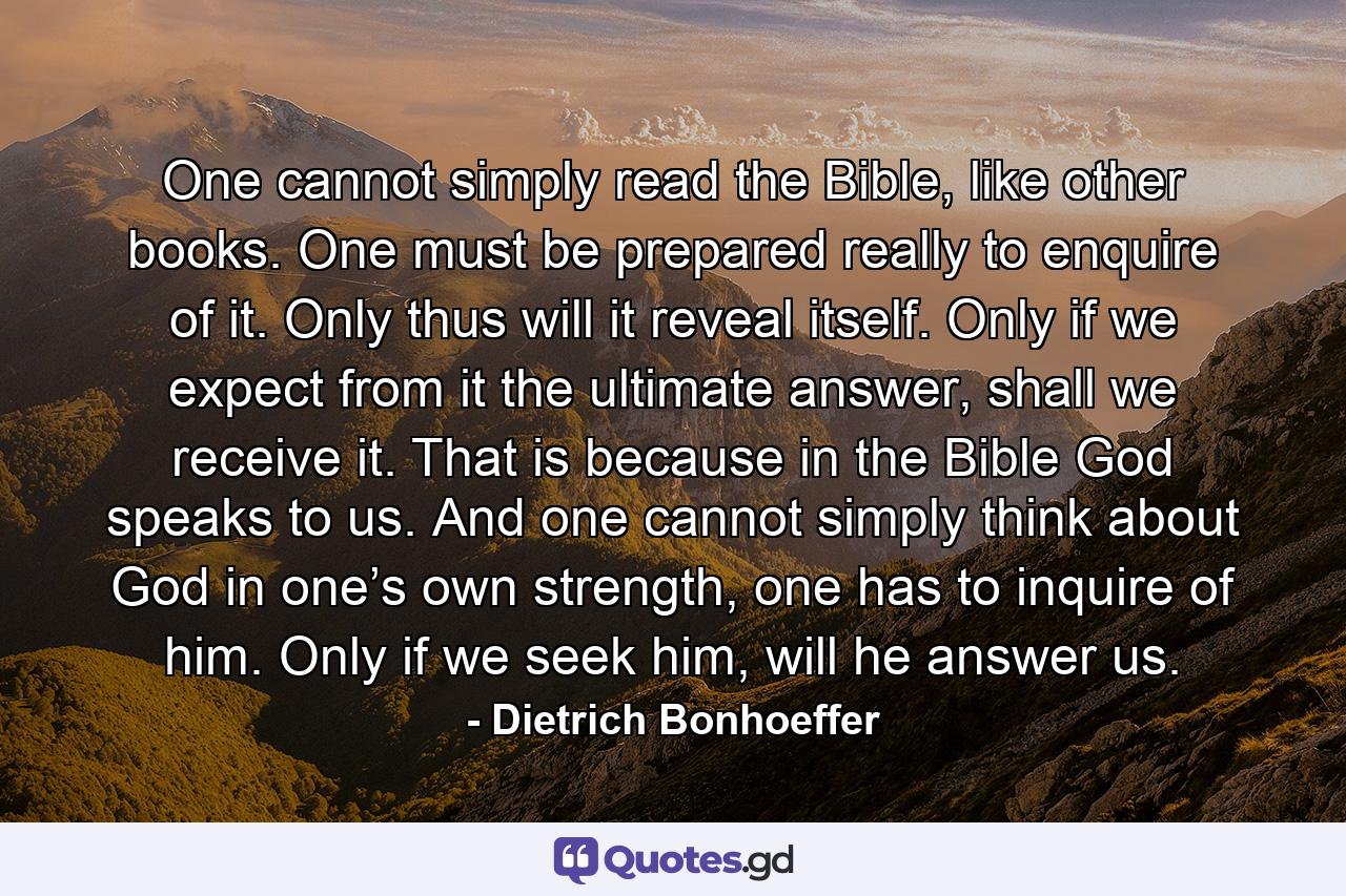 One cannot simply read the Bible, like other books. One must be prepared really to enquire of it. Only thus will it reveal itself. Only if we expect from it the ultimate answer, shall we receive it. That is because in the Bible God speaks to us. And one cannot simply think about God in one’s own strength, one has to inquire of him. Only if we seek him, will he answer us. - Quote by Dietrich Bonhoeffer