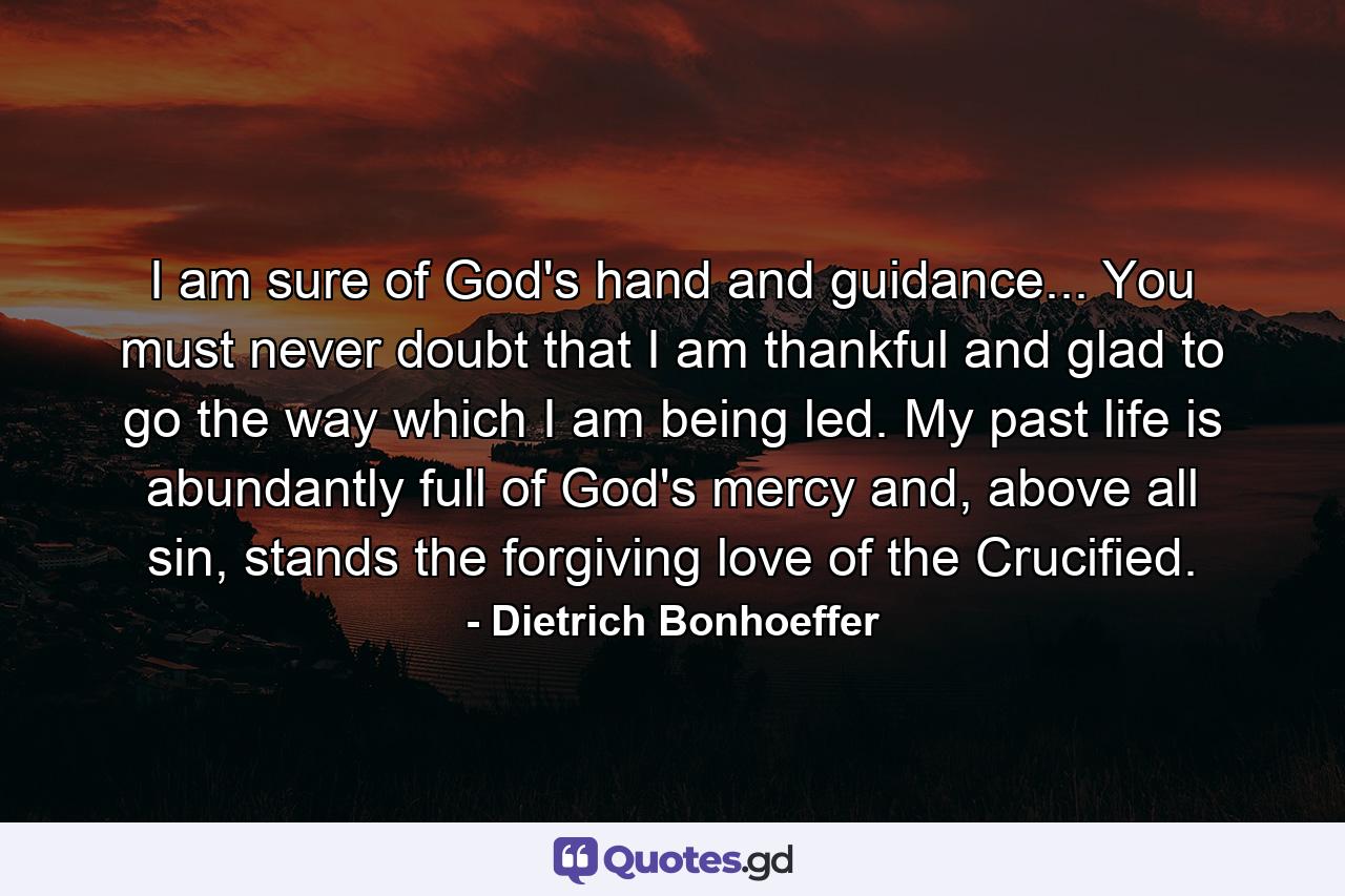 I am sure of God's hand and guidance... You must never doubt that I am thankful and glad to go the way which I am being led. My past life is abundantly full of God's mercy and, above all sin, stands the forgiving love of the Crucified. - Quote by Dietrich Bonhoeffer