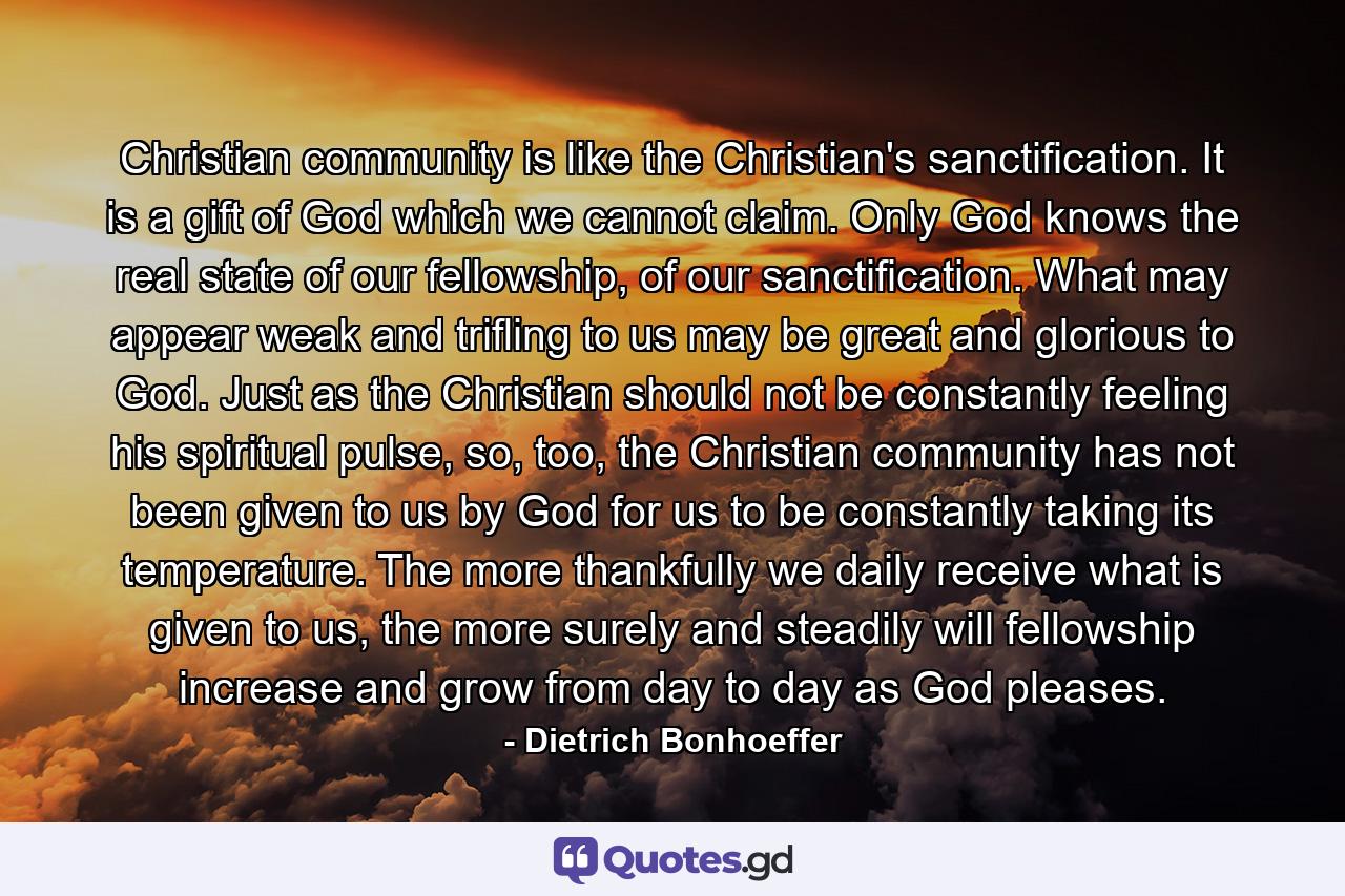 Christian community is like the Christian's sanctification. It is a gift of God which we cannot claim. Only God knows the real state of our fellowship, of our sanctification. What may appear weak and trifling to us may be great and glorious to God. Just as the Christian should not be constantly feeling his spiritual pulse, so, too, the Christian community has not been given to us by God for us to be constantly taking its temperature. The more thankfully we daily receive what is given to us, the more surely and steadily will fellowship increase and grow from day to day as God pleases. - Quote by Dietrich Bonhoeffer