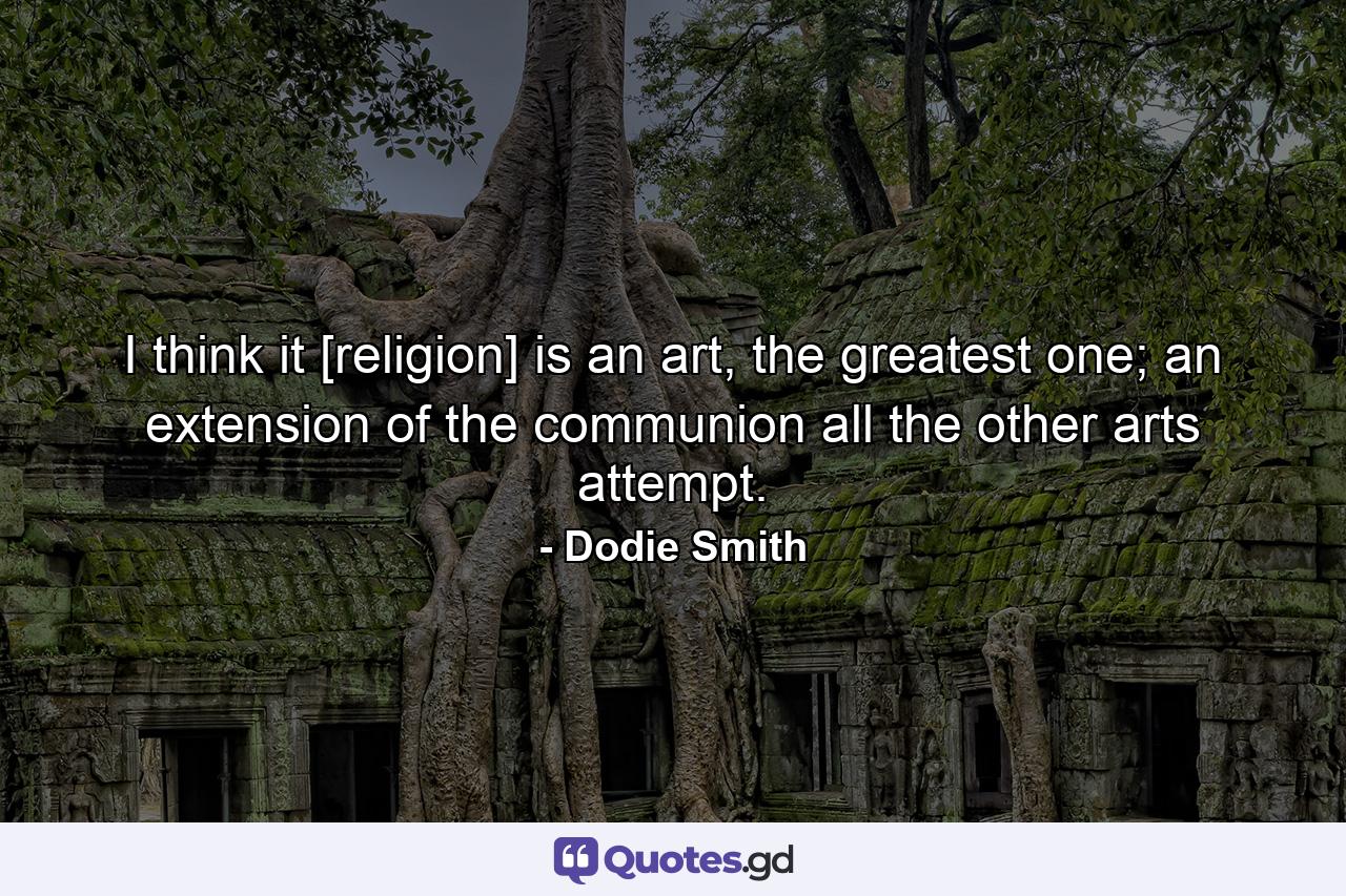 I think it [religion] is an art, the greatest one; an extension of the communion all the other arts attempt. - Quote by Dodie Smith