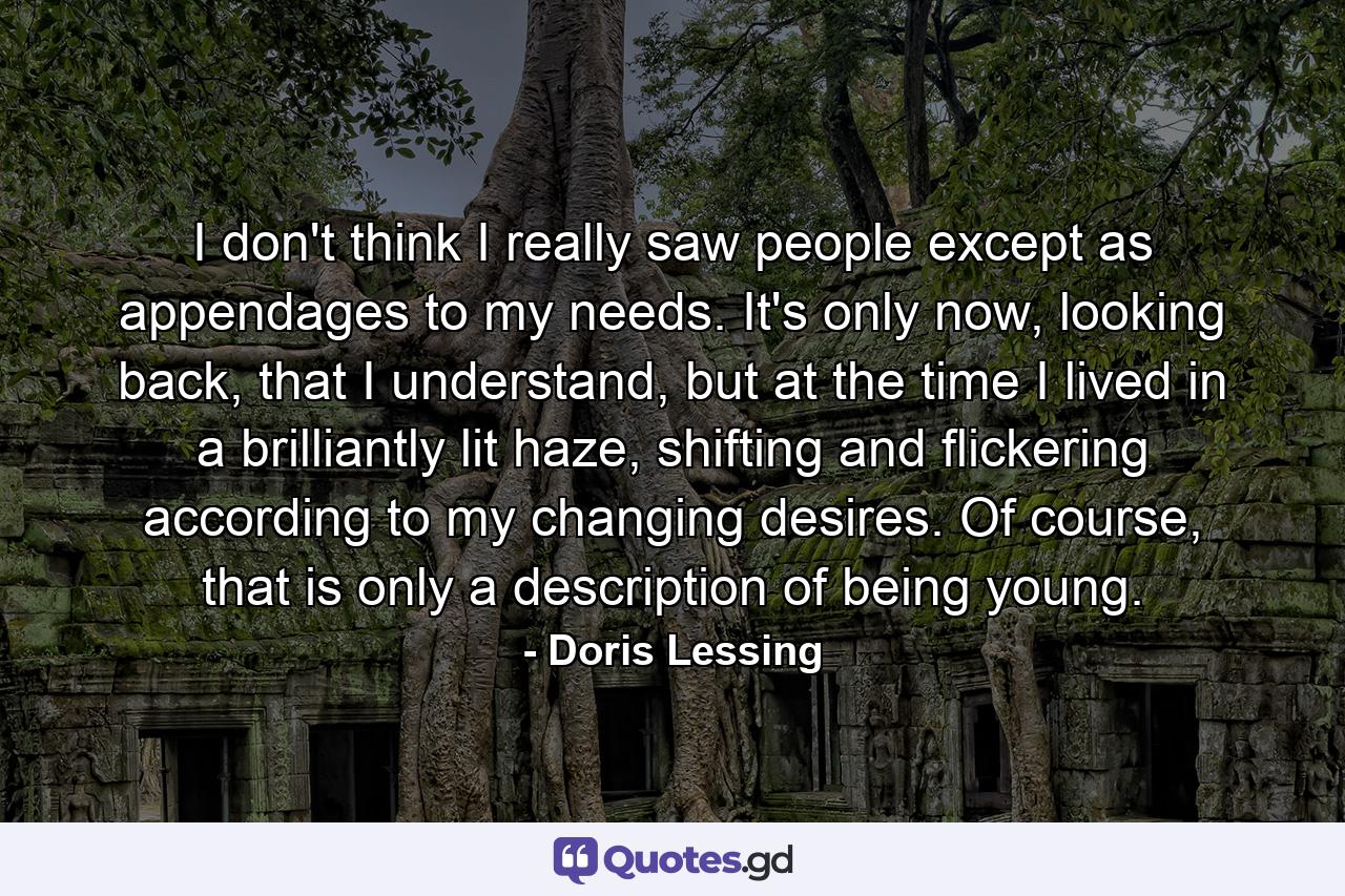 I don't think I really saw people except as appendages to my needs. It's only now, looking back, that I understand, but at the time I lived in a brilliantly lit haze, shifting and flickering according to my changing desires. Of course, that is only a description of being young. - Quote by Doris Lessing