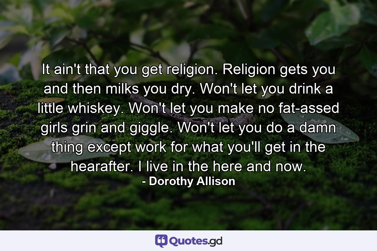 It ain't that you get religion. Religion gets you and then milks you dry. Won't let you drink a little whiskey. Won't let you make no fat-assed girls grin and giggle. Won't let you do a damn thing except work for what you'll get in the hearafter. I live in the here and now. - Quote by Dorothy Allison