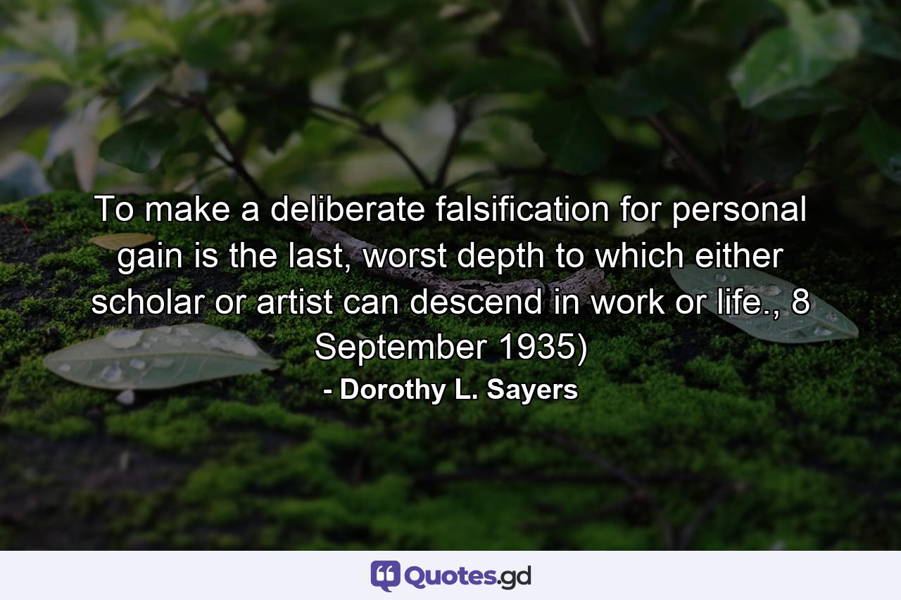 To make a deliberate falsification for personal gain is the last, worst depth to which either scholar or artist can descend in work or life., 8 September 1935) - Quote by Dorothy L. Sayers