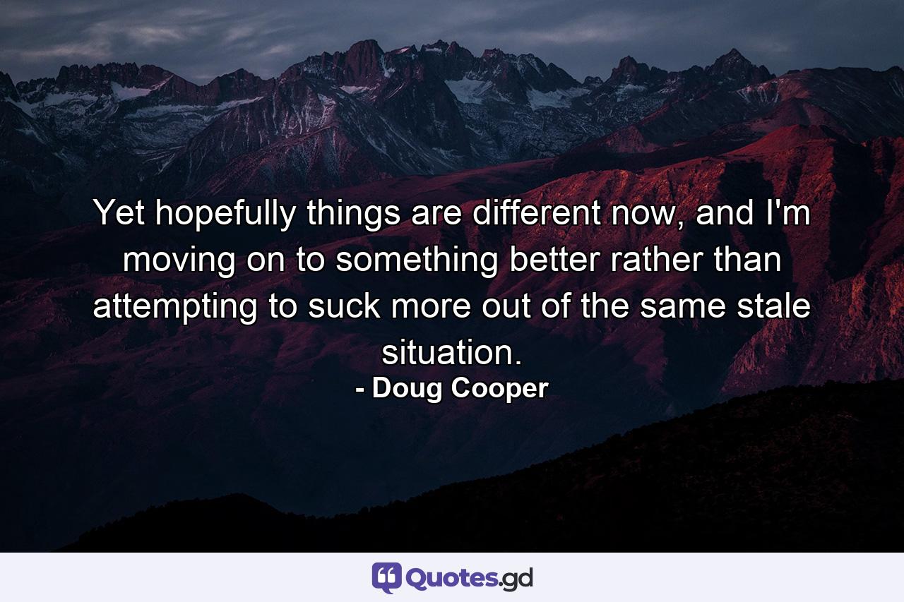 Yet hopefully things are different now, and I'm moving on to something better rather than attempting to suck more out of the same stale situation. - Quote by Doug Cooper