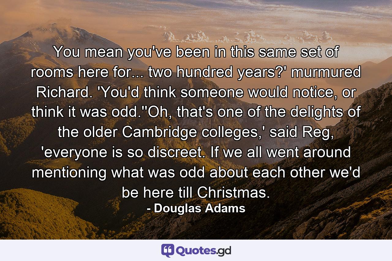 You mean you've been in this same set of rooms here for... two hundred years?' murmured Richard. 'You'd think someone would notice, or think it was odd.''Oh, that's one of the delights of the older Cambridge colleges,' said Reg, 'everyone is so discreet. If we all went around mentioning what was odd about each other we'd be here till Christmas. - Quote by Douglas Adams