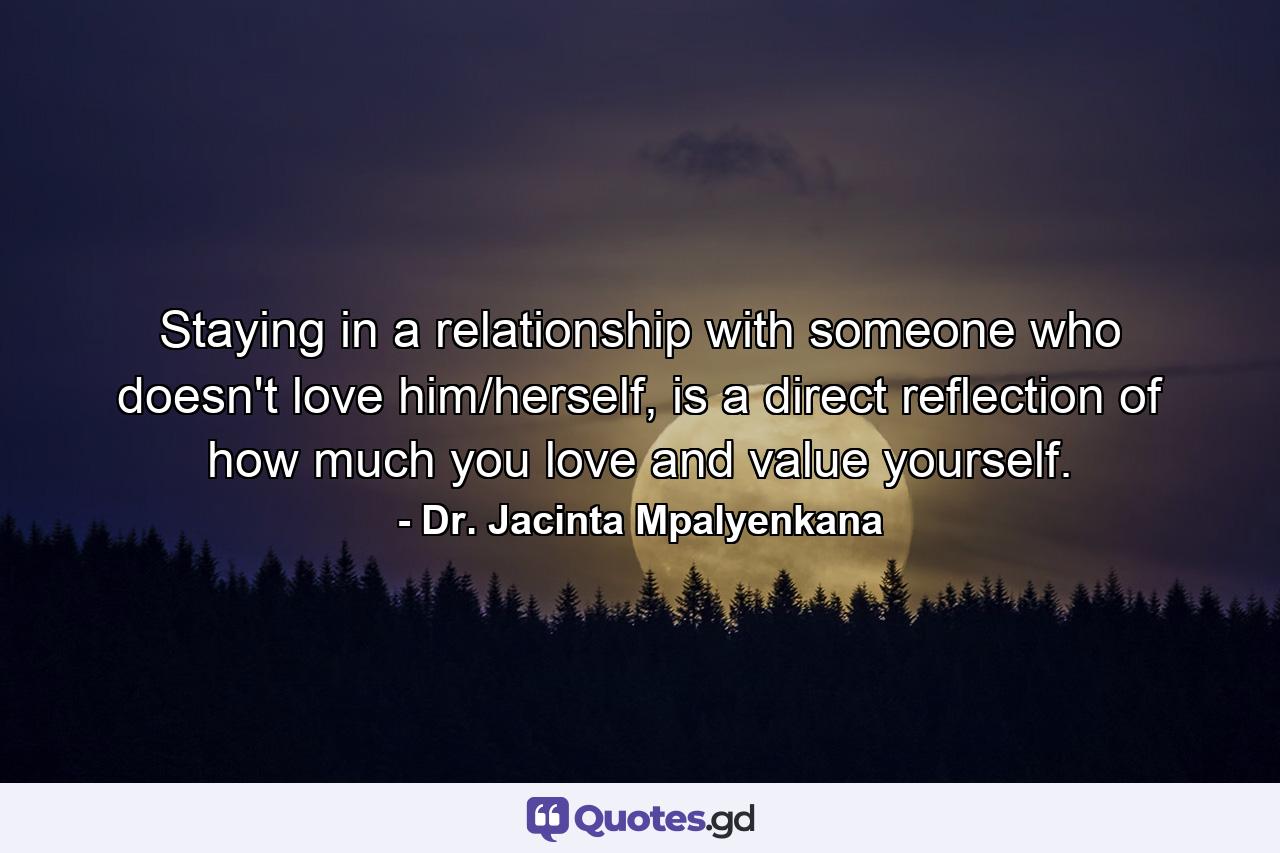 Staying in a relationship with someone who doesn't love him/herself, is a direct reflection of how much you love and value yourself. - Quote by Dr. Jacinta Mpalyenkana