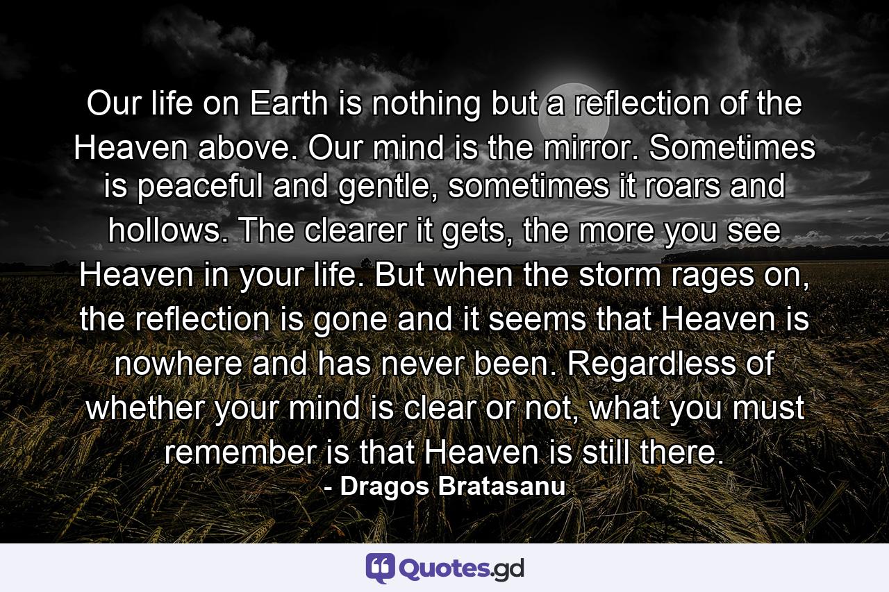 Our life on Earth is nothing but a reflection of the Heaven above. Our mind is the mirror. Sometimes is peaceful and gentle, sometimes it roars and hollows. The clearer it gets, the more you see Heaven in your life. But when the storm rages on, the reflection is gone and it seems that Heaven is nowhere and has never been. Regardless of whether your mind is clear or not, what you must remember is that Heaven is still there. - Quote by Dragos Bratasanu