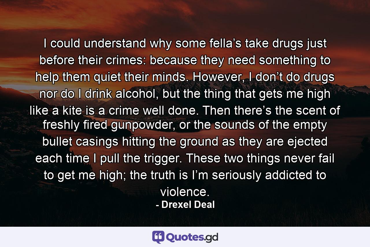 I could understand why some fella’s take drugs just before their crimes: because they need something to help them quiet their minds. However, I don’t do drugs nor do I drink alcohol, but the thing that gets me high like a kite is a crime well done. Then there’s the scent of freshly fired gunpowder, or the sounds of the empty bullet casings hitting the ground as they are ejected each time I pull the trigger. These two things never fail to get me high; the truth is I’m seriously addicted to violence. - Quote by Drexel Deal