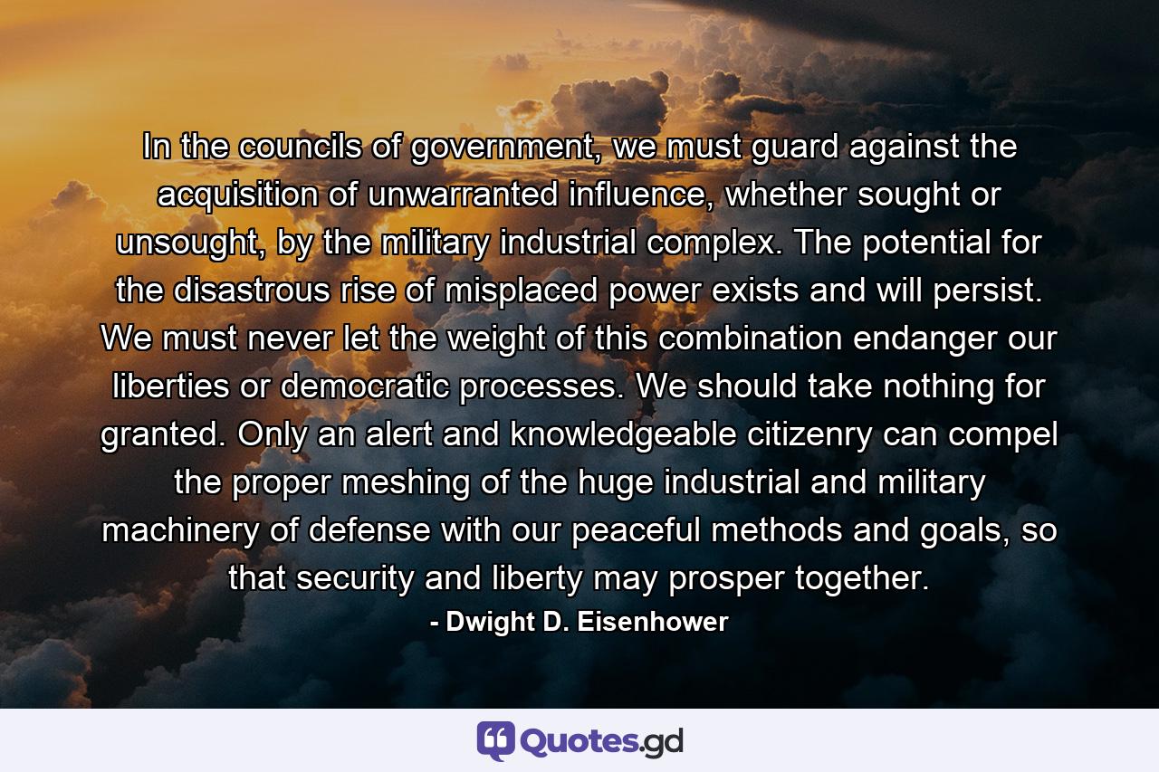 In the councils of government, we must guard against the acquisition of unwarranted influence, whether sought or unsought, by the military industrial complex. The potential for the disastrous rise of misplaced power exists and will persist. We must never let the weight of this combination endanger our liberties or democratic processes. We should take nothing for granted. Only an alert and knowledgeable citizenry can compel the proper meshing of the huge industrial and military machinery of defense with our peaceful methods and goals, so that security and liberty may prosper together. - Quote by Dwight D. Eisenhower