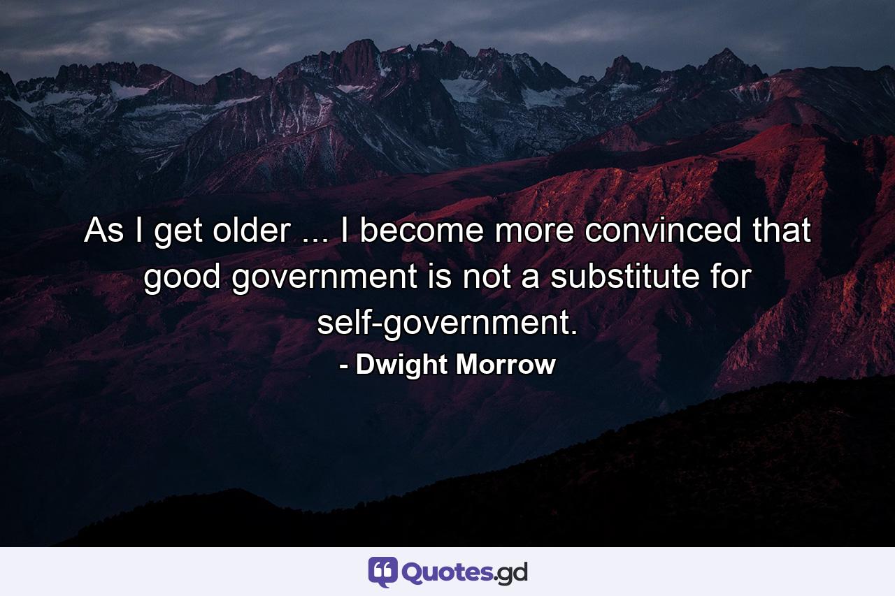 As I get older ... I become more convinced that good government is not a substitute for self-government. - Quote by Dwight Morrow